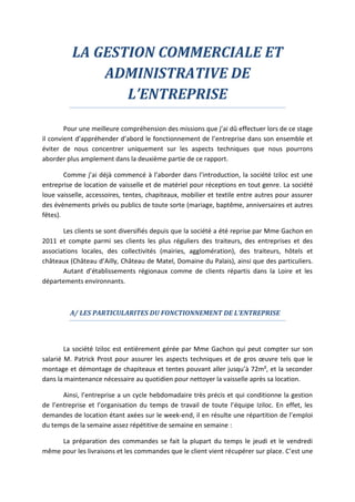 LA GESTION COMMERCIALE ET
ADMINISTRATIVE DE
L’ENTREPRISE
Pour une meilleure compréhension des missions que j’ai dû effectuer lors de ce stage
il convient d’appréhender d’abord le fonctionnement de l’entreprise dans son ensemble et
éviter de nous concentrer uniquement sur les aspects techniques que nous pourrons
aborder plus amplement dans la deuxième partie de ce rapport.
Comme j’ai déjà commencé à l’aborder dans l’introduction, la société Iziloc est une
entreprise de location de vaisselle et de matériel pour réceptions en tout genre. La société
loue vaisselle, accessoires, tentes, chapiteaux, mobilier et textile entre autres pour assurer
des évènements privés ou publics de toute sorte (mariage, baptême, anniversaires et autres
fêtes).
Les clients se sont diversifiés depuis que la société a été reprise par Mme Gachon en
2011 et compte parmi ses clients les plus réguliers des traiteurs, des entreprises et des
associations locales, des collectivités (mairies, agglomération), des traiteurs, hôtels et
châteaux (Château d’Ailly, Château de Matel, Domaine du Palais), ainsi que des particuliers.
Autant d’établissements régionaux comme de clients répartis dans la Loire et les
départements environnants.
A/ LES PARTICULARITES DU FONCTIONNEMENT DE L’ENTREPRISE
La société Iziloc est entièrement gérée par Mme Gachon qui peut compter sur son
salarié M. Patrick Prost pour assurer les aspects techniques et de gros œuvre tels que le
montage et démontage de chapiteaux et tentes pouvant aller jusqu’à 72m², et la seconder
dans la maintenance nécessaire au quotidien pour nettoyer la vaisselle après sa location.
Ainsi, l’entreprise a un cycle hebdomadaire très précis et qui conditionne la gestion
de l’entreprise et l’organisation du temps de travail de toute l’équipe Iziloc. En effet, les
demandes de location étant axées sur le week-end, il en résulte une répartition de l’emploi
du temps de la semaine assez répétitive de semaine en semaine :
La préparation des commandes se fait la plupart du temps le jeudi et le vendredi
même pour les livraisons et les commandes que le client vient récupérer sur place. C’est une
 