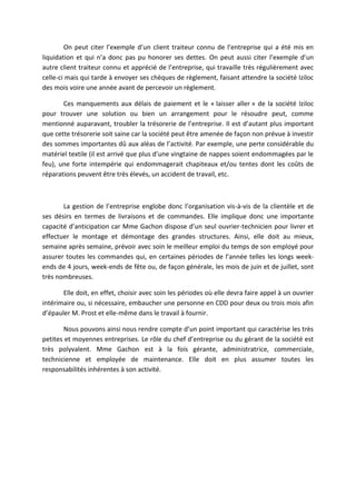 On peut citer l’exemple d’un client traiteur connu de l’entreprise qui a été mis en
liquidation et qui n’a donc pas pu honorer ses dettes. On peut aussi citer l’exemple d’un
autre client traiteur connu et apprécié de l’entreprise, qui travaille très régulièrement avec
celle-ci mais qui tarde à envoyer ses chèques de règlement, faisant attendre la société Iziloc
des mois voire une année avant de percevoir un règlement.
Ces manquements aux délais de paiement et le « laisser aller » de la société Iziloc
pour trouver une solution ou bien un arrangement pour le résoudre peut, comme
mentionné auparavant, troubler la trésorerie de l’entreprise. Il est d’autant plus important
que cette trésorerie soit saine car la société peut être amenée de façon non prévue à investir
des sommes importantes dû aux aléas de l’activité. Par exemple, une perte considérable du
matériel textile (il est arrivé que plus d’une vingtaine de nappes soient endommagées par le
feu), une forte intempérie qui endommagerait chapiteaux et/ou tentes dont les coûts de
réparations peuvent être très élevés, un accident de travail, etc.
La gestion de l’entreprise englobe donc l’organisation vis-à-vis de la clientèle et de
ses désirs en termes de livraisons et de commandes. Elle implique donc une importante
capacité d’anticipation car Mme Gachon dispose d’un seul ouvrier-technicien pour livrer et
effectuer le montage et démontage des grandes structures. Ainsi, elle doit au mieux,
semaine après semaine, prévoir avec soin le meilleur emploi du temps de son employé pour
assurer toutes les commandes qui, en certaines périodes de l’année telles les longs week-
ends de 4 jours, week-ends de fête ou, de façon générale, les mois de juin et de juillet, sont
très nombreuses.
Elle doit, en effet, choisir avec soin les périodes où elle devra faire appel à un ouvrier
intérimaire ou, si nécessaire, embaucher une personne en CDD pour deux ou trois mois afin
d’épauler M. Prost et elle-même dans le travail à fournir.
Nous pouvons ainsi nous rendre compte d’un point important qui caractérise les très
petites et moyennes entreprises. Le rôle du chef d’entreprise ou du gérant de la société est
très polyvalent. Mme Gachon est à la fois gérante, administratrice, commerciale,
technicienne et employée de maintenance. Elle doit en plus assumer toutes les
responsabilités inhérentes à son activité.
 