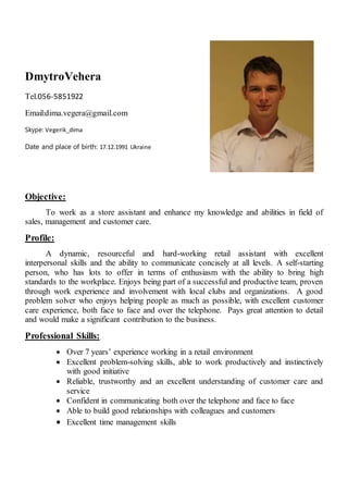 DmytroVehera
Tel.056-5851922
Email:dima.vegera@gmail.com
Skype: Vegerik_dima
Date and place of birth: 17.12.1991 Ukraine
Objective:
To work as a store assistant and enhance my knowledge and abilities in field of
sales, management and customer care.
Profile:
A dynamic, resourceful and hard-working retail assistant with excellent
interpersonal skills and the ability to communicate concisely at all levels. A self-starting
person, who has lots to offer in terms of enthusiasm with the ability to bring high
standards to the workplace. Enjoys being part of a successful and productive team, proven
through work experience and involvement with local clubs and organizations. A good
problem solver who enjoys helping people as much as possible, with excellent customer
care experience, both face to face and over the telephone. Pays great attention to detail
and would make a significant contribution to the business.
Professional Skills:
 Over 7 years’ experience working in a retail environment
 Excellent problem-solving skills, able to work productively and instinctively
with good initiative
 Reliable, trustworthy and an excellent understanding of customer care and
service
 Confident in communicating both over the telephone and face to face
 Able to build good relationships with colleagues and customers
 Excellent time management skills
 