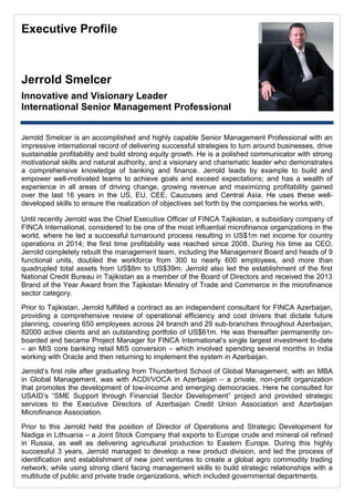 Executive Profile 
Jerrold Smelcer 
Innovative and Visionary Leader 
International Senior Management Professional 
Jerrold Smelcer is an accomplished and highly capable Senior Management Professional with an impressive international record of delivering successful strategies to turn around businesses, drive sustainable profitability and build strong equity growth. He is a polished communicator with strong motivational skills and natural authority, and a visionary and charismatic leader who demonstrates a comprehensive knowledge of banking and finance. Jerrold leads by example to build and empower well-motivated teams to achieve goals and exceed expectations; and has a wealth of experience in all areas of driving change, growing revenue and maximizing profitability gained over the last 16 years in the US, EU, CEE, Caucuses and Central Asia. He uses these well- developed skills to ensure the realization of objectives set forth by the companies he works with. 
Until recently Jerrold was the Chief Executive Officer of FINCA Tajikistan, a subsidiary company of FINCA International, considered to be one of the most influential microfinance organizations in the world, where he led a successful turnaround process resulting in US$1m net income for country operations in 2014; the first time profitability was reached since 2008. During his time as CEO, Jerrold completely rebuilt the management team, including the Management Board and heads of 9 functional units, doubled the workforce from 300 to nearly 600 employees, and more than quadrupled total assets from US$8m to US$39m. Jerrold also led the establishment of the first National Credit Bureau in Tajikistan as a member of the Board of Directors and received the 2013 Brand of the Year Award from the Tajikistan Ministry of Trade and Commerce in the microfinance sector category. 
Prior to Tajikistan, Jerrold fulfilled a contract as an independent consultant for FINCA Azerbaijan, providing a comprehensive review of operational efficiency and cost drivers that dictate future planning, covering 650 employees across 24 branch and 29 sub-branches throughout Azerbaijan, 82000 active clients and an outstanding portfolio of US$61m. He was thereafter permanently on- boarded and became Project Manager for FINCA International’s single largest investment to-date – an MIS core banking retail MIS conversion – which involved spending several months in India working with Oracle and then returning to implement the system in Azerbaijan. 
Jerrold’s first role after graduating from Thunderbird School of Global Management, with an MBA in Global Management, was with ACDI/VOCA in Azerbaijan – a private, non-profit organization that promotes the development of low-income and emerging democracies. Here he consulted for USAID’s “SME Support through Financial Sector Development” project and provided strategic services to the Executive Directors of Azerbaijan Credit Union Association and Azerbaijan Microfinance Association. 
Prior to this Jerrold held the position of Director of Operations and Strategic Development for Nadiga in Lithuania – a Joint Stock Company that exports to Europe crude and mineral oil refined in Russia, as well as delivering agricultural production to Eastern Europe. During this highly successful 3 years, Jerrold managed to develop a new product division, and led the process of identification and establishment of new joint ventures to create a global agro commodity trading network; while using strong client facing management skills to build strategic relationships with a multitude of public and private trade organizations, which included governmental departments. 