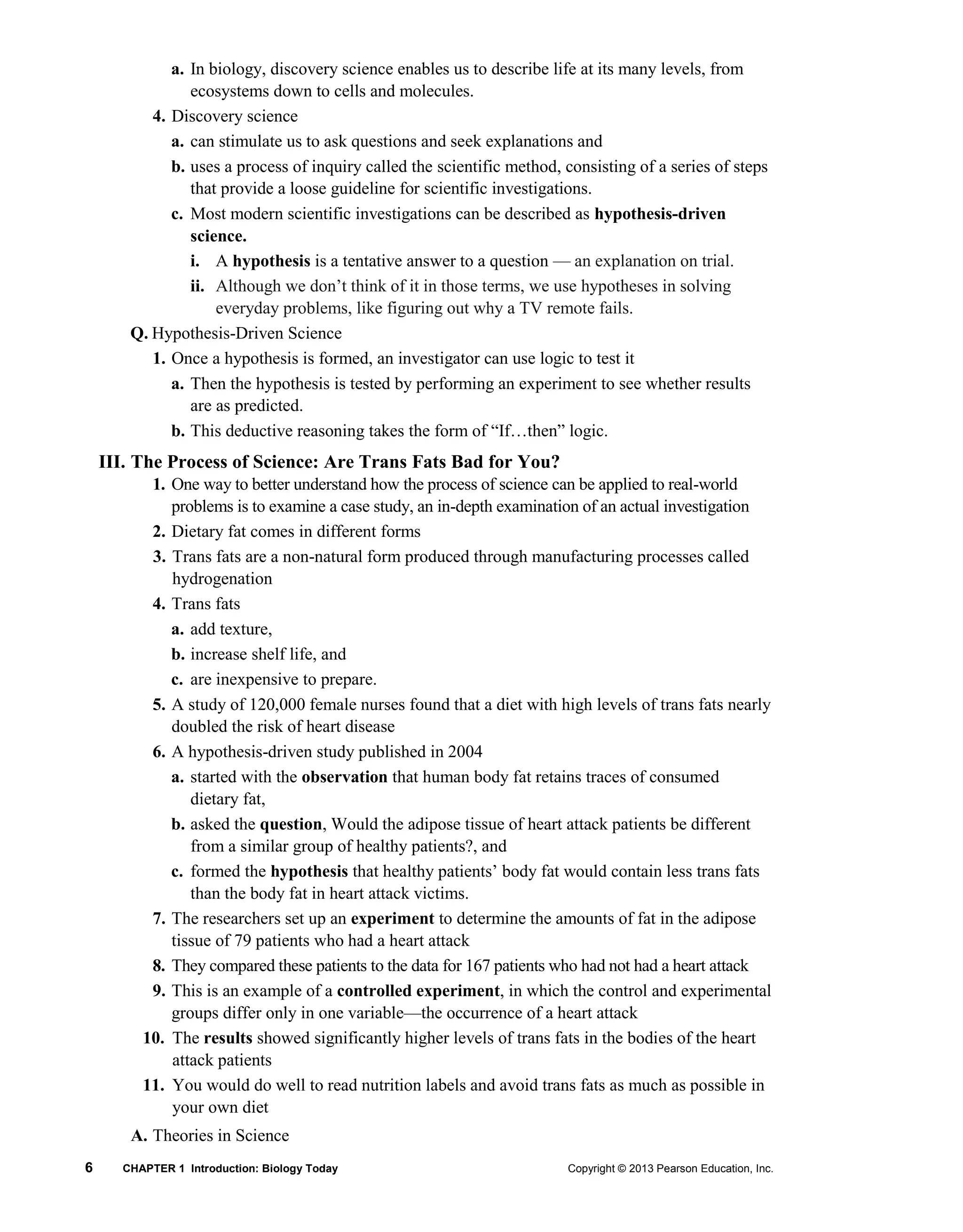 6 CHAPTER 1 Introduction: Biology Today Copyright © 2013 Pearson Education, Inc.
a. In biology, discovery science enables us to describe life at its many levels, from
ecosystems down to cells and molecules.
4. Discovery science
a. can stimulate us to ask questions and seek explanations and
b. uses a process of inquiry called the scientific method, consisting of a series of steps
that provide a loose guideline for scientific investigations.
c. Most modern scientific investigations can be described as hypothesis-driven
science.
i. A hypothesis is a tentative answer to a question — an explanation on trial.
ii. Although we don’t think of it in those terms, we use hypotheses in solving
everyday problems, like figuring out why a TV remote fails.
Q. Hypothesis-Driven Science
1. Once a hypothesis is formed, an investigator can use logic to test it
a. Then the hypothesis is tested by performing an experiment to see whether results
are as predicted.
b. This deductive reasoning takes the form of “If…then” logic.
III. The Process of Science: Are Trans Fats Bad for You?
1. One way to better understand how the process of science can be applied to real-world
problems is to examine a case study, an in-depth examination of an actual investigation
2. Dietary fat comes in different forms
3. Trans fats are a non-natural form produced through manufacturing processes called
hydrogenation
4. Trans fats
a. add texture,
b. increase shelf life, and
c. are inexpensive to prepare.
5. A study of 120,000 female nurses found that a diet with high levels of trans fats nearly
doubled the risk of heart disease
6. A hypothesis-driven study published in 2004
a. started with the observation that human body fat retains traces of consumed
dietary fat,
b. asked the question, Would the adipose tissue of heart attack patients be different
from a similar group of healthy patients?, and
c. formed the hypothesis that healthy patients’ body fat would contain less trans fats
than the body fat in heart attack victims.
7. The researchers set up an experiment to determine the amounts of fat in the adipose
tissue of 79 patients who had a heart attack
8. They compared these patients to the data for 167 patients who had not had a heart attack
9. This is an example of a controlled experiment, in which the control and experimental
groups differ only in one variable—the occurrence of a heart attack
10. The results showed significantly higher levels of trans fats in the bodies of the heart
attack patients
11. You would do well to read nutrition labels and avoid trans fats as much as possible in
your own diet
A. Theories in Science
 
