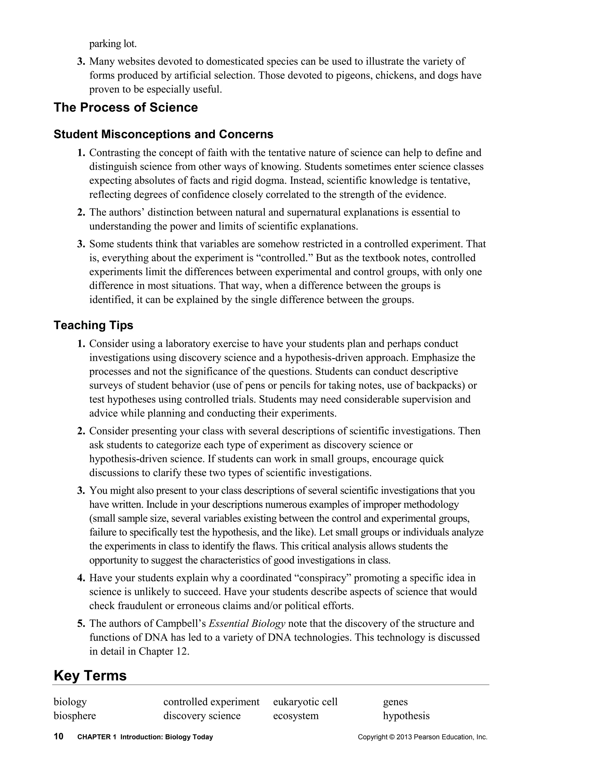 10 CHAPTER 1 Introduction: Biology Today Copyright © 2013 Pearson Education, Inc.
parking lot.
3. Many websites devoted to domesticated species can be used to illustrate the variety of
forms produced by artificial selection. Those devoted to pigeons, chickens, and dogs have
proven to be especially useful.
The Process of Science
Student Misconceptions and Concerns
1. Contrasting the concept of faith with the tentative nature of science can help to define and
distinguish science from other ways of knowing. Students sometimes enter science classes
expecting absolutes of facts and rigid dogma. Instead, scientific knowledge is tentative,
reflecting degrees of confidence closely correlated to the strength of the evidence.
2. The authors’ distinction between natural and supernatural explanations is essential to
understanding the power and limits of scientific explanations.
3. Some students think that variables are somehow restricted in a controlled experiment. That
is, everything about the experiment is “controlled.” But as the textbook notes, controlled
experiments limit the differences between experimental and control groups, with only one
difference in most situations. That way, when a difference between the groups is
identified, it can be explained by the single difference between the groups.
Teaching Tips
1. Consider using a laboratory exercise to have your students plan and perhaps conduct
investigations using discovery science and a hypothesis-driven approach. Emphasize the
processes and not the significance of the questions. Students can conduct descriptive
surveys of student behavior (use of pens or pencils for taking notes, use of backpacks) or
test hypotheses using controlled trials. Students may need considerable supervision and
advice while planning and conducting their experiments.
2. Consider presenting your class with several descriptions of scientific investigations. Then
ask students to categorize each type of experiment as discovery science or
hypothesis-driven science. If students can work in small groups, encourage quick
discussions to clarify these two types of scientific investigations.
3. You might also present to your class descriptions of several scientific investigations that you
have written. Include in your descriptions numerous examples of improper methodology
(small sample size, several variables existing between the control and experimental groups,
failure to specifically test the hypothesis, and the like). Let small groups or individuals analyze
the experiments in class to identify the flaws. This critical analysis allows students the
opportunity to suggest the characteristics of good investigations in class.
4. Have your students explain why a coordinated “conspiracy” promoting a specific idea in
science is unlikely to succeed. Have your students describe aspects of science that would
check fraudulent or erroneous claims and/or political efforts.
5. The authors of Campbell’s Essential Biology note that the discovery of the structure and
functions of DNA has led to a variety of DNA technologies. This technology is discussed
in detail in Chapter 12.
Key Terms
biology
biosphere
controlled experiment
discovery science
eukaryotic cell
ecosystem
genes
hypothesis
 
