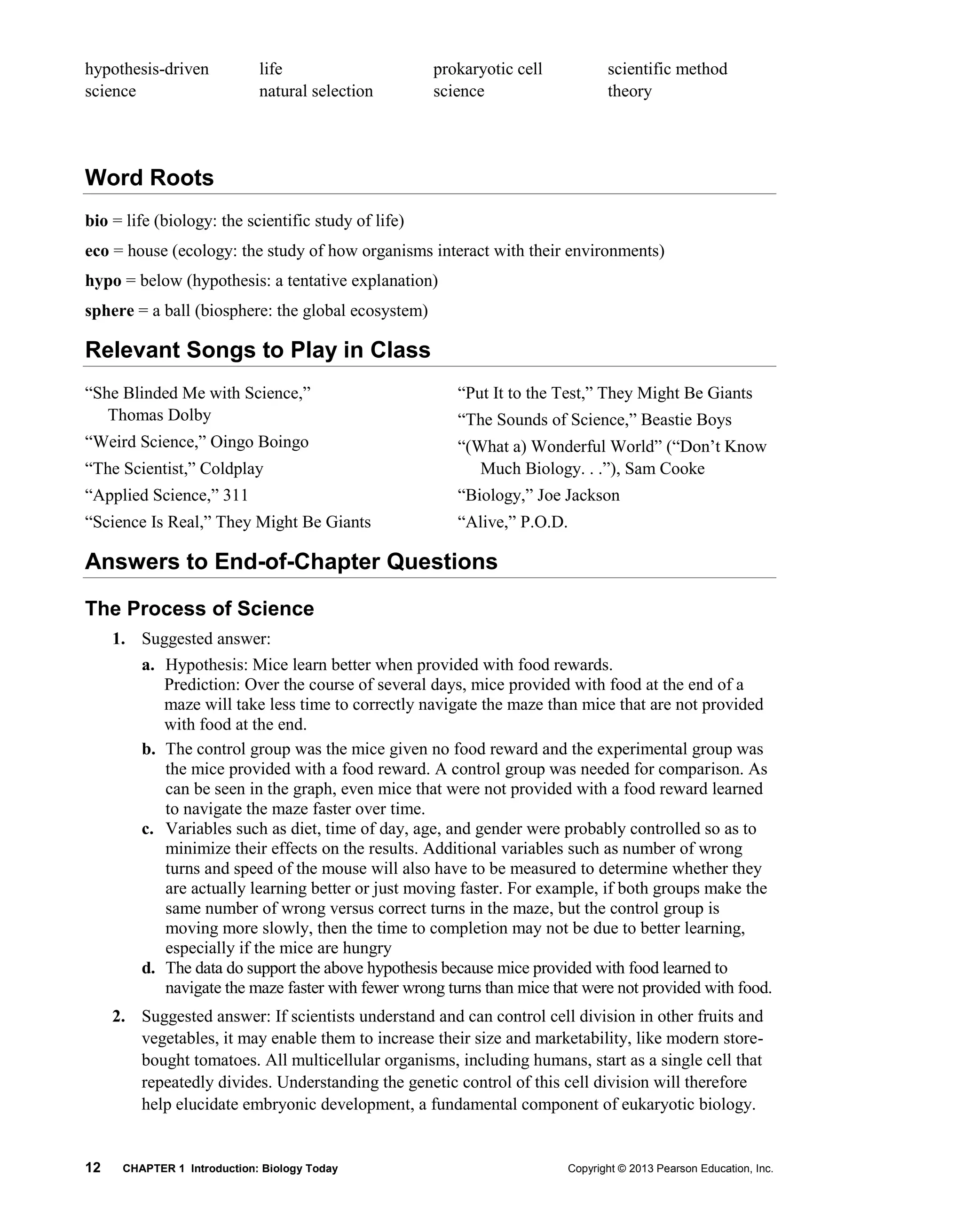12 CHAPTER 1 Introduction: Biology Today Copyright © 2013 Pearson Education, Inc.
hypothesis-driven
science
life
natural selection
prokaryotic cell
science
scientific method
theory
Word Roots
bio = life (biology: the scientific study of life)
eco = house (ecology: the study of how organisms interact with their environments)
hypo = below (hypothesis: a tentative explanation)
sphere = a ball (biosphere: the global ecosystem)
Relevant Songs to Play in Class
“She Blinded Me with Science,”
Thomas Dolby
“Weird Science,” Oingo Boingo
“The Scientist,” Coldplay
“Applied Science,” 311
“Science Is Real,” They Might Be Giants
“Put It to the Test,” They Might Be Giants
“The Sounds of Science,” Beastie Boys
“(What a) Wonderful World” (“Don’t Know
Much Biology. . .”), Sam Cooke
“Biology,” Joe Jackson
“Alive,” P.O.D.
Answers to End-of-Chapter Questions
The Process of Science
1. Suggested answer:
a. Hypothesis: Mice learn better when provided with food rewards.
Prediction: Over the course of several days, mice provided with food at the end of a
maze will take less time to correctly navigate the maze than mice that are not provided
with food at the end.
b. The control group was the mice given no food reward and the experimental group was
the mice provided with a food reward. A control group was needed for comparison. As
can be seen in the graph, even mice that were not provided with a food reward learned
to navigate the maze faster over time.
c. Variables such as diet, time of day, age, and gender were probably controlled so as to
minimize their effects on the results. Additional variables such as number of wrong
turns and speed of the mouse will also have to be measured to determine whether they
are actually learning better or just moving faster. For example, if both groups make the
same number of wrong versus correct turns in the maze, but the control group is
moving more slowly, then the time to completion may not be due to better learning,
especially if the mice are hungry
d. The data do support the above hypothesis because mice provided with food learned to
navigate the maze faster with fewer wrong turns than mice that were not provided with food.
2. Suggested answer: If scientists understand and can control cell division in other fruits and
vegetables, it may enable them to increase their size and marketability, like modern store-
bought tomatoes. All multicellular organisms, including humans, start as a single cell that
repeatedly divides. Understanding the genetic control of this cell division will therefore
help elucidate embryonic development, a fundamental component of eukaryotic biology.
 