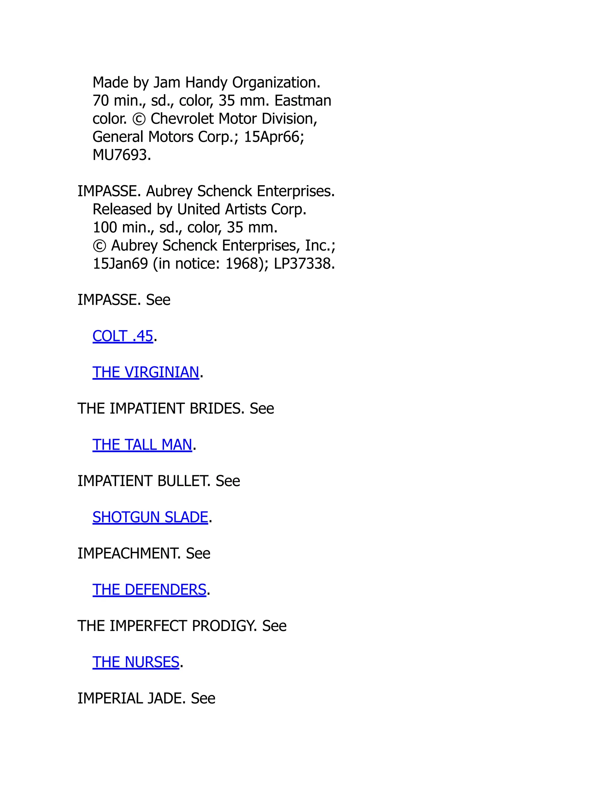 Made by Jam Handy Organization.
70 min., sd., color, 35 mm. Eastman
color. © Chevrolet Motor Division,
General Motors Corp.; 15Apr66;
MU7693.
IMPASSE. Aubrey Schenck Enterprises.
Released by United Artists Corp.
100 min., sd., color, 35 mm.
© Aubrey Schenck Enterprises, Inc.;
15Jan69 (in notice: 1968); LP37338.
IMPASSE. See
COLT .45.
THE VIRGINIAN.
THE IMPATIENT BRIDES. See
THE TALL MAN.
IMPATIENT BULLET. See
SHOTGUN SLADE.
IMPEACHMENT. See
THE DEFENDERS.
THE IMPERFECT PRODIGY. See
THE NURSES.
IMPERIAL JADE. See
 
