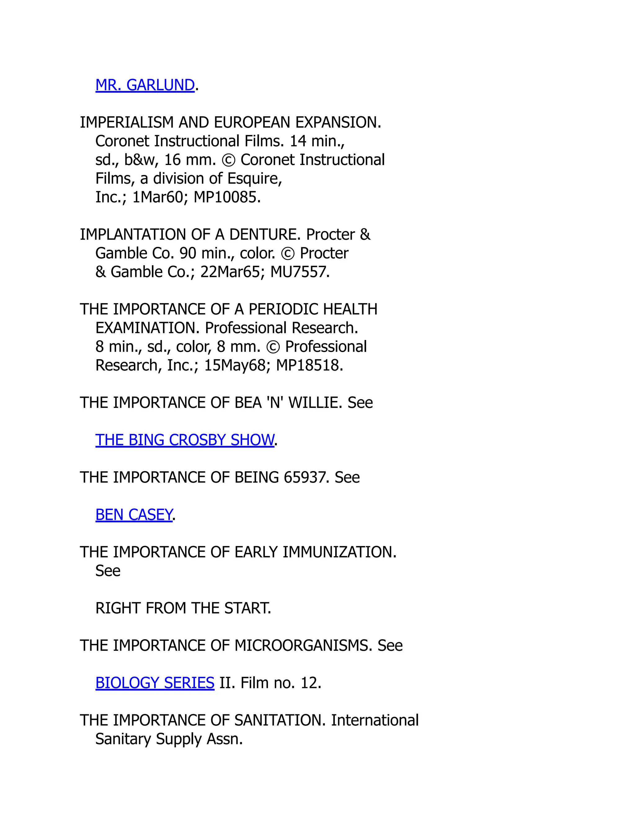 MR. GARLUND.
IMPERIALISM AND EUROPEAN EXPANSION.
Coronet Instructional Films. 14 min.,
sd., b&w, 16 mm. © Coronet Instructional
Films, a division of Esquire,
Inc.; 1Mar60; MP10085.
IMPLANTATION OF A DENTURE. Procter &
Gamble Co. 90 min., color. © Procter
& Gamble Co.; 22Mar65; MU7557.
THE IMPORTANCE OF A PERIODIC HEALTH
EXAMINATION. Professional Research.
8 min., sd., color, 8 mm. © Professional
Research, Inc.; 15May68; MP18518.
THE IMPORTANCE OF BEA 'N' WILLIE. See
THE BING CROSBY SHOW.
THE IMPORTANCE OF BEING 65937. See
BEN CASEY.
THE IMPORTANCE OF EARLY IMMUNIZATION.
See
RIGHT FROM THE START.
THE IMPORTANCE OF MICROORGANISMS. See
BIOLOGY SERIES II. Film no. 12.
THE IMPORTANCE OF SANITATION. International
Sanitary Supply Assn.
 