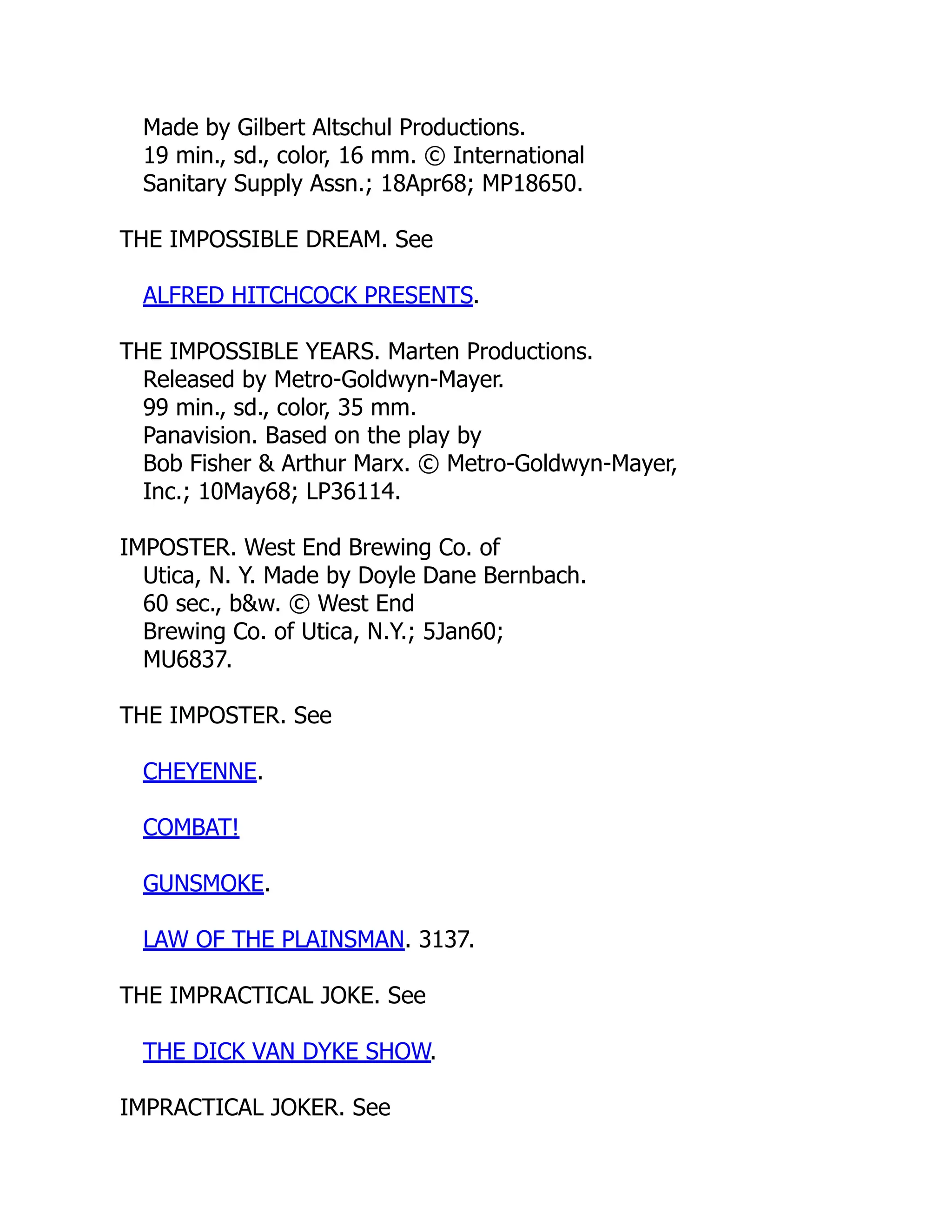 Made by Gilbert Altschul Productions.
19 min., sd., color, 16 mm. © International
Sanitary Supply Assn.; 18Apr68; MP18650.
THE IMPOSSIBLE DREAM. See
ALFRED HITCHCOCK PRESENTS.
THE IMPOSSIBLE YEARS. Marten Productions.
Released by Metro-Goldwyn-Mayer.
99 min., sd., color, 35 mm.
Panavision. Based on the play by
Bob Fisher & Arthur Marx. © Metro-Goldwyn-Mayer,
Inc.; 10May68; LP36114.
IMPOSTER. West End Brewing Co. of
Utica, N. Y. Made by Doyle Dane Bernbach.
60 sec., b&w. © West End
Brewing Co. of Utica, N.Y.; 5Jan60;
MU6837.
THE IMPOSTER. See
CHEYENNE.
COMBAT!
GUNSMOKE.
LAW OF THE PLAINSMAN. 3137.
THE IMPRACTICAL JOKE. See
THE DICK VAN DYKE SHOW.
IMPRACTICAL JOKER. See
 