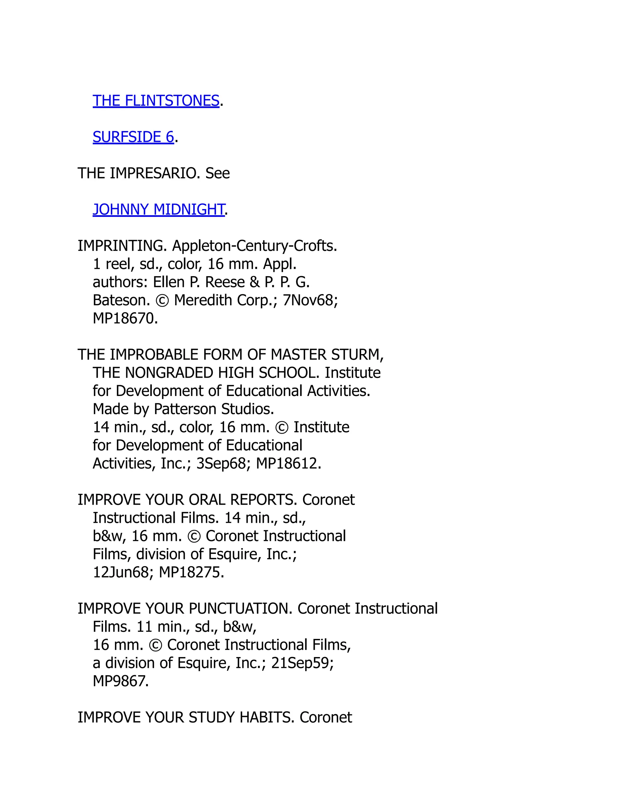 THE FLINTSTONES.
SURFSIDE 6.
THE IMPRESARIO. See
JOHNNY MIDNIGHT.
IMPRINTING. Appleton-Century-Crofts.
1 reel, sd., color, 16 mm. Appl.
authors: Ellen P. Reese & P. P. G.
Bateson. © Meredith Corp.; 7Nov68;
MP18670.
THE IMPROBABLE FORM OF MASTER STURM,
THE NONGRADED HIGH SCHOOL. Institute
for Development of Educational Activities.
Made by Patterson Studios.
14 min., sd., color, 16 mm. © Institute
for Development of Educational
Activities, Inc.; 3Sep68; MP18612.
IMPROVE YOUR ORAL REPORTS. Coronet
Instructional Films. 14 min., sd.,
b&w, 16 mm. © Coronet Instructional
Films, division of Esquire, Inc.;
12Jun68; MP18275.
IMPROVE YOUR PUNCTUATION. Coronet Instructional
Films. 11 min., sd., b&w,
16 mm. © Coronet Instructional Films,
a division of Esquire, Inc.; 21Sep59;
MP9867.
IMPROVE YOUR STUDY HABITS. Coronet
 
