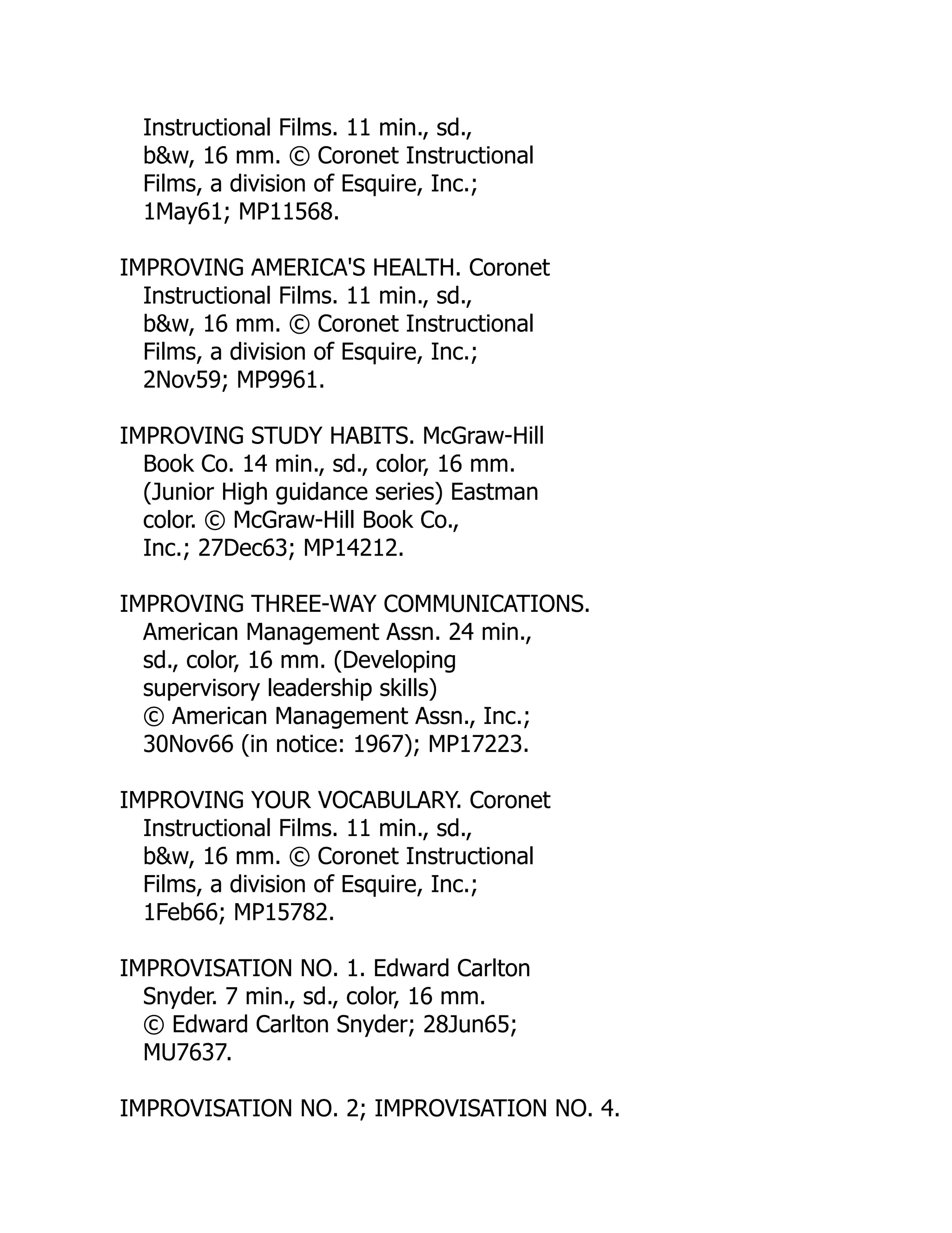 Instructional Films. 11 min., sd.,
b&w, 16 mm. © Coronet Instructional
Films, a division of Esquire, Inc.;
1May61; MP11568.
IMPROVING AMERICA'S HEALTH. Coronet
Instructional Films. 11 min., sd.,
b&w, 16 mm. © Coronet Instructional
Films, a division of Esquire, Inc.;
2Nov59; MP9961.
IMPROVING STUDY HABITS. McGraw-Hill
Book Co. 14 min., sd., color, 16 mm.
(Junior High guidance series) Eastman
color. © McGraw-Hill Book Co.,
Inc.; 27Dec63; MP14212.
IMPROVING THREE-WAY COMMUNICATIONS.
American Management Assn. 24 min.,
sd., color, 16 mm. (Developing
supervisory leadership skills)
© American Management Assn., Inc.;
30Nov66 (in notice: 1967); MP17223.
IMPROVING YOUR VOCABULARY. Coronet
Instructional Films. 11 min., sd.,
b&w, 16 mm. © Coronet Instructional
Films, a division of Esquire, Inc.;
1Feb66; MP15782.
IMPROVISATION NO. 1. Edward Carlton
Snyder. 7 min., sd., color, 16 mm.
© Edward Carlton Snyder; 28Jun65;
MU7637.
IMPROVISATION NO. 2; IMPROVISATION NO. 4.
 