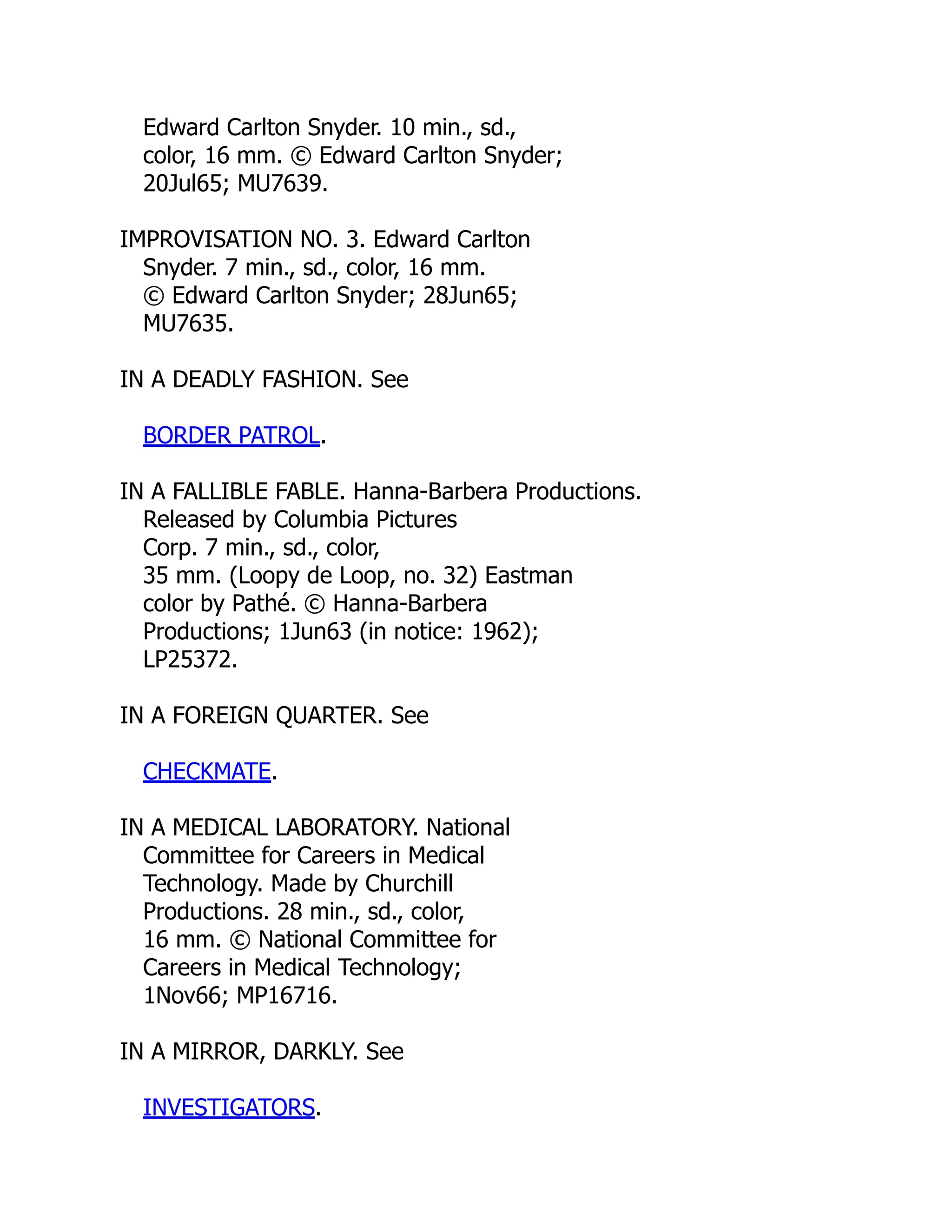 Edward Carlton Snyder. 10 min., sd.,
color, 16 mm. © Edward Carlton Snyder;
20Jul65; MU7639.
IMPROVISATION NO. 3. Edward Carlton
Snyder. 7 min., sd., color, 16 mm.
© Edward Carlton Snyder; 28Jun65;
MU7635.
IN A DEADLY FASHION. See
BORDER PATROL.
IN A FALLIBLE FABLE. Hanna-Barbera Productions.
Released by Columbia Pictures
Corp. 7 min., sd., color,
35 mm. (Loopy de Loop, no. 32) Eastman
color by Pathé. © Hanna-Barbera
Productions; 1Jun63 (in notice: 1962);
LP25372.
IN A FOREIGN QUARTER. See
CHECKMATE.
IN A MEDICAL LABORATORY. National
Committee for Careers in Medical
Technology. Made by Churchill
Productions. 28 min., sd., color,
16 mm. © National Committee for
Careers in Medical Technology;
1Nov66; MP16716.
IN A MIRROR, DARKLY. See
INVESTIGATORS.
 