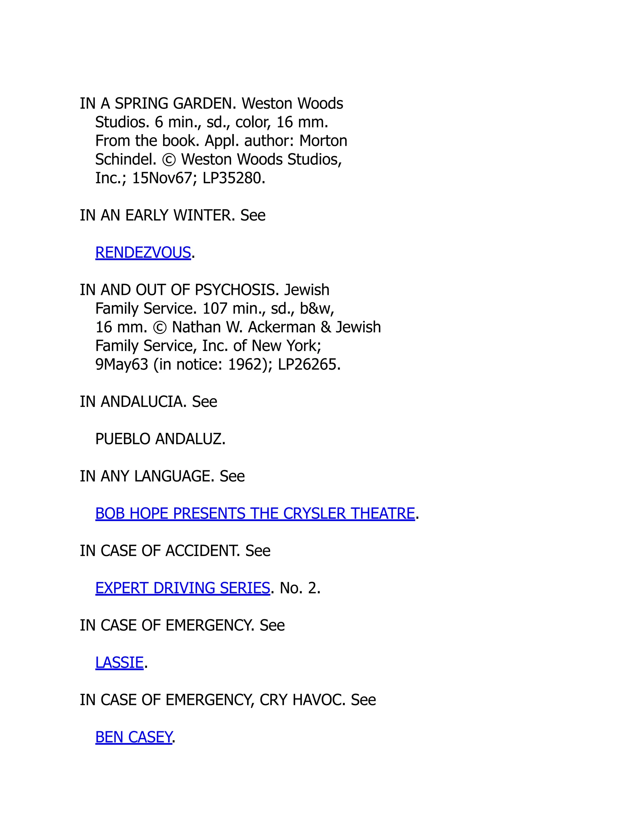 IN A SPRING GARDEN. Weston Woods
Studios. 6 min., sd., color, 16 mm.
From the book. Appl. author: Morton
Schindel. © Weston Woods Studios,
Inc.; 15Nov67; LP35280.
IN AN EARLY WINTER. See
RENDEZVOUS.
IN AND OUT OF PSYCHOSIS. Jewish
Family Service. 107 min., sd., b&w,
16 mm. © Nathan W. Ackerman & Jewish
Family Service, Inc. of New York;
9May63 (in notice: 1962); LP26265.
IN ANDALUCIA. See
PUEBLO ANDALUZ.
IN ANY LANGUAGE. See
BOB HOPE PRESENTS THE CRYSLER THEATRE.
IN CASE OF ACCIDENT. See
EXPERT DRIVING SERIES. No. 2.
IN CASE OF EMERGENCY. See
LASSIE.
IN CASE OF EMERGENCY, CRY HAVOC. See
BEN CASEY.
 