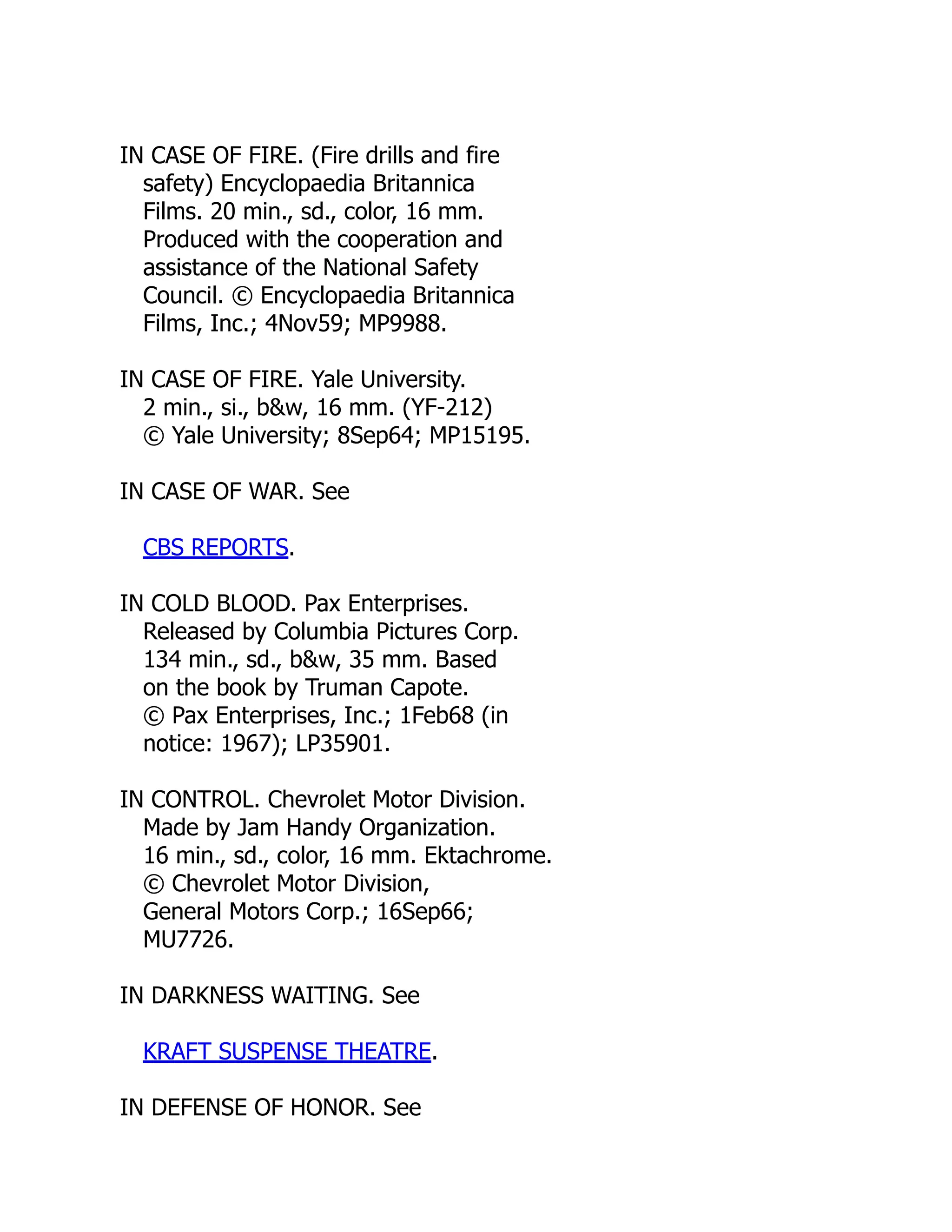 IN CASE OF FIRE. (Fire drills and fire
safety) Encyclopaedia Britannica
Films. 20 min., sd., color, 16 mm.
Produced with the cooperation and
assistance of the National Safety
Council. © Encyclopaedia Britannica
Films, Inc.; 4Nov59; MP9988.
IN CASE OF FIRE. Yale University.
2 min., si., b&w, 16 mm. (YF-212)
© Yale University; 8Sep64; MP15195.
IN CASE OF WAR. See
CBS REPORTS.
IN COLD BLOOD. Pax Enterprises.
Released by Columbia Pictures Corp.
134 min., sd., b&w, 35 mm. Based
on the book by Truman Capote.
© Pax Enterprises, Inc.; 1Feb68 (in
notice: 1967); LP35901.
IN CONTROL. Chevrolet Motor Division.
Made by Jam Handy Organization.
16 min., sd., color, 16 mm. Ektachrome.
© Chevrolet Motor Division,
General Motors Corp.; 16Sep66;
MU7726.
IN DARKNESS WAITING. See
KRAFT SUSPENSE THEATRE.
IN DEFENSE OF HONOR. See
 