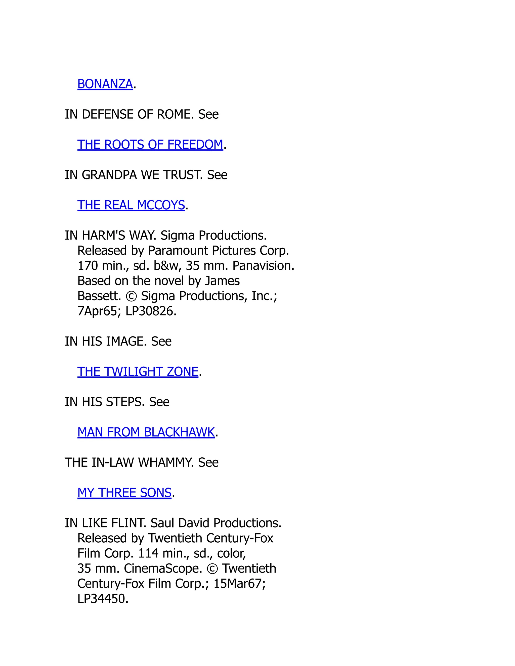 BONANZA.
IN DEFENSE OF ROME. See
THE ROOTS OF FREEDOM.
IN GRANDPA WE TRUST. See
THE REAL MCCOYS.
IN HARM'S WAY. Sigma Productions.
Released by Paramount Pictures Corp.
170 min., sd. b&w, 35 mm. Panavision.
Based on the novel by James
Bassett. © Sigma Productions, Inc.;
7Apr65; LP30826.
IN HIS IMAGE. See
THE TWILIGHT ZONE.
IN HIS STEPS. See
MAN FROM BLACKHAWK.
THE IN-LAW WHAMMY. See
MY THREE SONS.
IN LIKE FLINT. Saul David Productions.
Released by Twentieth Century-Fox
Film Corp. 114 min., sd., color,
35 mm. CinemaScope. © Twentieth
Century-Fox Film Corp.; 15Mar67;
LP34450.
 