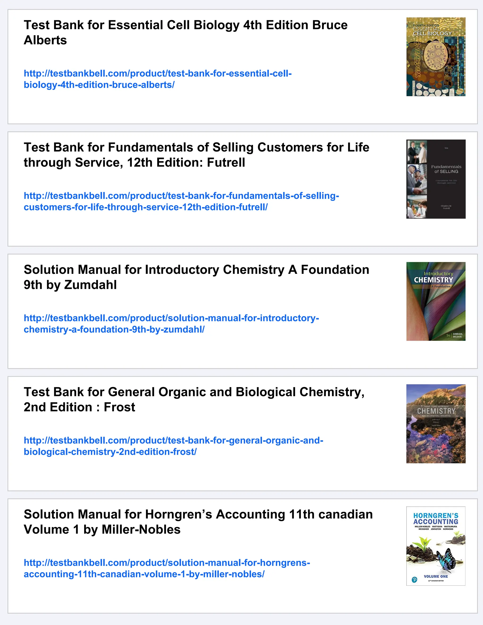 Test Bank for Essential Cell Biology 4th Edition Bruce
Alberts
http://testbankbell.com/product/test-bank-for-essential-cell-
biology-4th-edition-bruce-alberts/
Test Bank for Fundamentals of Selling Customers for Life
through Service, 12th Edition: Futrell
http://testbankbell.com/product/test-bank-for-fundamentals-of-selling-
customers-for-life-through-service-12th-edition-futrell/
Solution Manual for Introductory Chemistry A Foundation
9th by Zumdahl
http://testbankbell.com/product/solution-manual-for-introductory-
chemistry-a-foundation-9th-by-zumdahl/
Test Bank for General Organic and Biological Chemistry,
2nd Edition : Frost
http://testbankbell.com/product/test-bank-for-general-organic-and-
biological-chemistry-2nd-edition-frost/
Solution Manual for Horngren’s Accounting 11th canadian
Volume 1 by Miller-Nobles
http://testbankbell.com/product/solution-manual-for-horngrens-
accounting-11th-canadian-volume-1-by-miller-nobles/
 