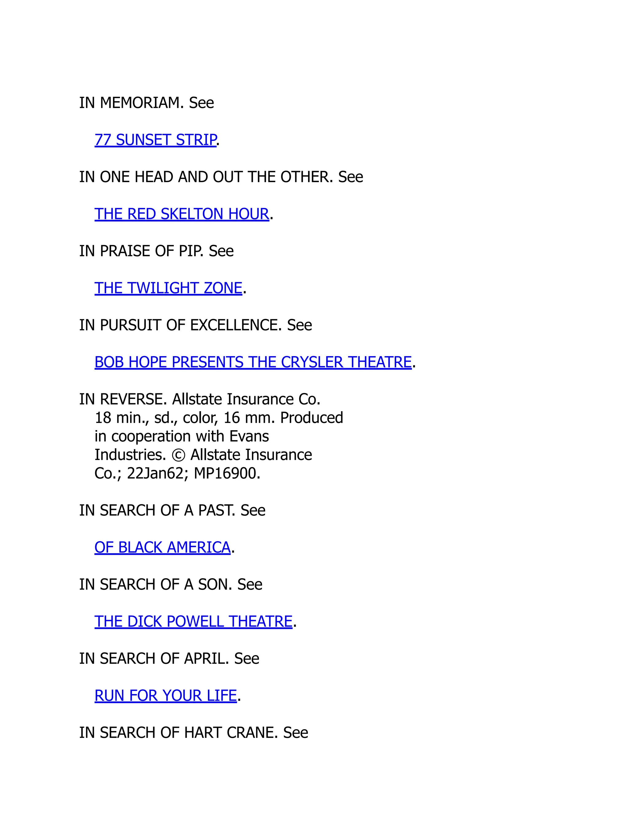 IN MEMORIAM. See
77 SUNSET STRIP.
IN ONE HEAD AND OUT THE OTHER. See
THE RED SKELTON HOUR.
IN PRAISE OF PIP. See
THE TWILIGHT ZONE.
IN PURSUIT OF EXCELLENCE. See
BOB HOPE PRESENTS THE CRYSLER THEATRE.
IN REVERSE. Allstate Insurance Co.
18 min., sd., color, 16 mm. Produced
in cooperation with Evans
Industries. © Allstate Insurance
Co.; 22Jan62; MP16900.
IN SEARCH OF A PAST. See
OF BLACK AMERICA.
IN SEARCH OF A SON. See
THE DICK POWELL THEATRE.
IN SEARCH OF APRIL. See
RUN FOR YOUR LIFE.
IN SEARCH OF HART CRANE. See
 