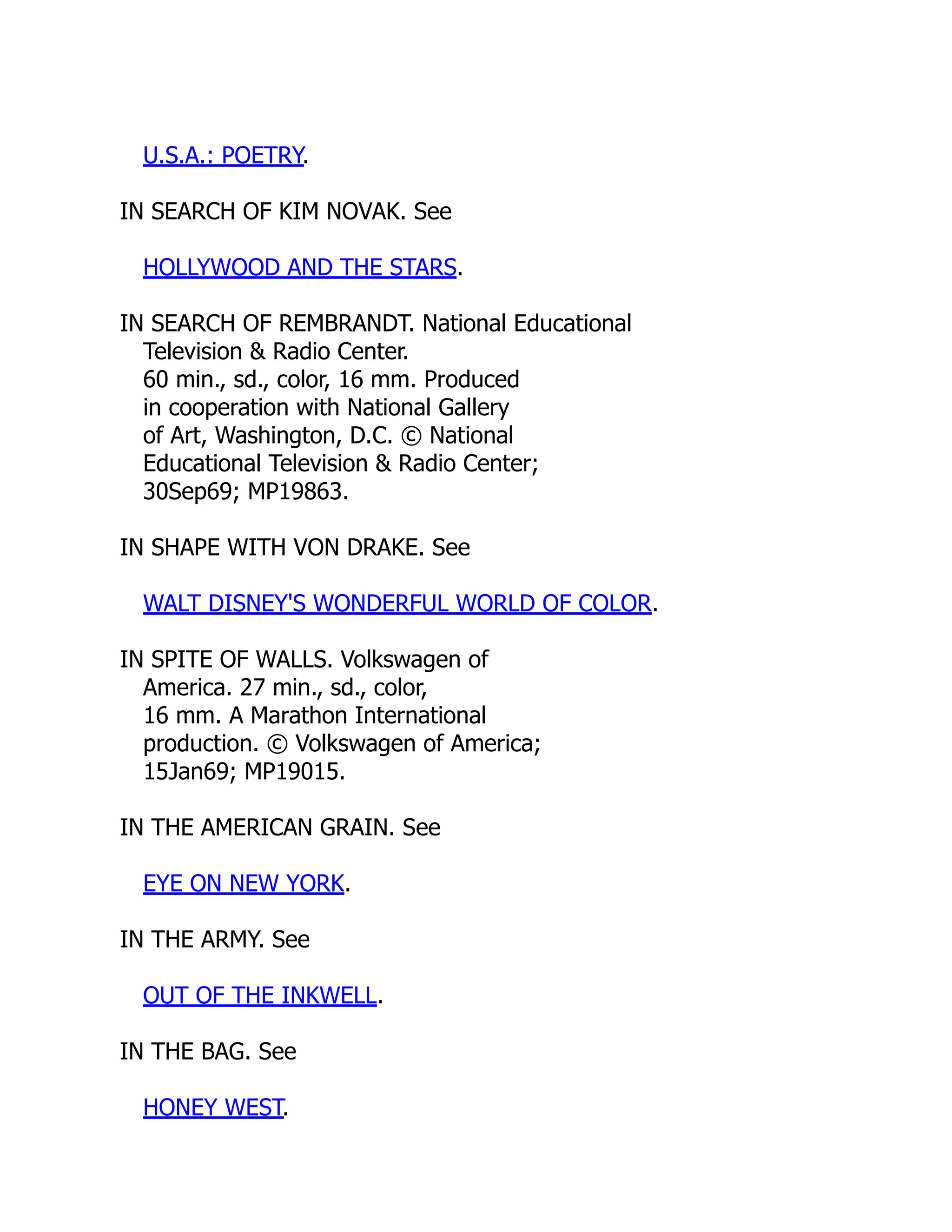 U.S.A.: POETRY.
IN SEARCH OF KIM NOVAK. See
HOLLYWOOD AND THE STARS.
IN SEARCH OF REMBRANDT. National Educational
Television & Radio Center.
60 min., sd., color, 16 mm. Produced
in cooperation with National Gallery
of Art, Washington, D.C. © National
Educational Television & Radio Center;
30Sep69; MP19863.
IN SHAPE WITH VON DRAKE. See
WALT DISNEY'S WONDERFUL WORLD OF COLOR.
IN SPITE OF WALLS. Volkswagen of
America. 27 min., sd., color,
16 mm. A Marathon International
production. © Volkswagen of America;
15Jan69; MP19015.
IN THE AMERICAN GRAIN. See
EYE ON NEW YORK.
IN THE ARMY. See
OUT OF THE INKWELL.
IN THE BAG. See
HONEY WEST.
 