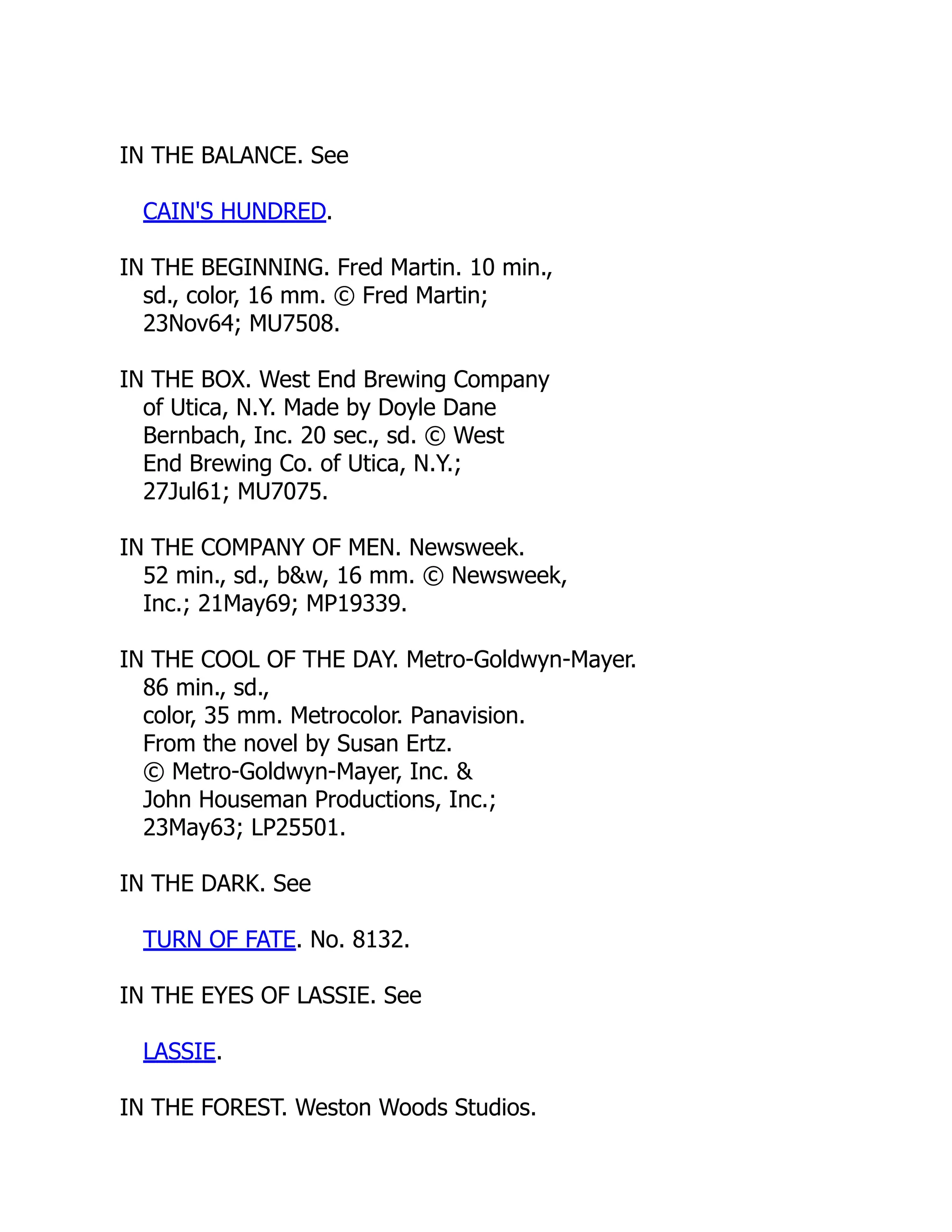 IN THE BALANCE. See
CAIN'S HUNDRED.
IN THE BEGINNING. Fred Martin. 10 min.,
sd., color, 16 mm. © Fred Martin;
23Nov64; MU7508.
IN THE BOX. West End Brewing Company
of Utica, N.Y. Made by Doyle Dane
Bernbach, Inc. 20 sec., sd. © West
End Brewing Co. of Utica, N.Y.;
27Jul61; MU7075.
IN THE COMPANY OF MEN. Newsweek.
52 min., sd., b&w, 16 mm. © Newsweek,
Inc.; 21May69; MP19339.
IN THE COOL OF THE DAY. Metro-Goldwyn-Mayer.
86 min., sd.,
color, 35 mm. Metrocolor. Panavision.
From the novel by Susan Ertz.
© Metro-Goldwyn-Mayer, Inc. &
John Houseman Productions, Inc.;
23May63; LP25501.
IN THE DARK. See
TURN OF FATE. No. 8132.
IN THE EYES OF LASSIE. See
LASSIE.
IN THE FOREST. Weston Woods Studios.
 