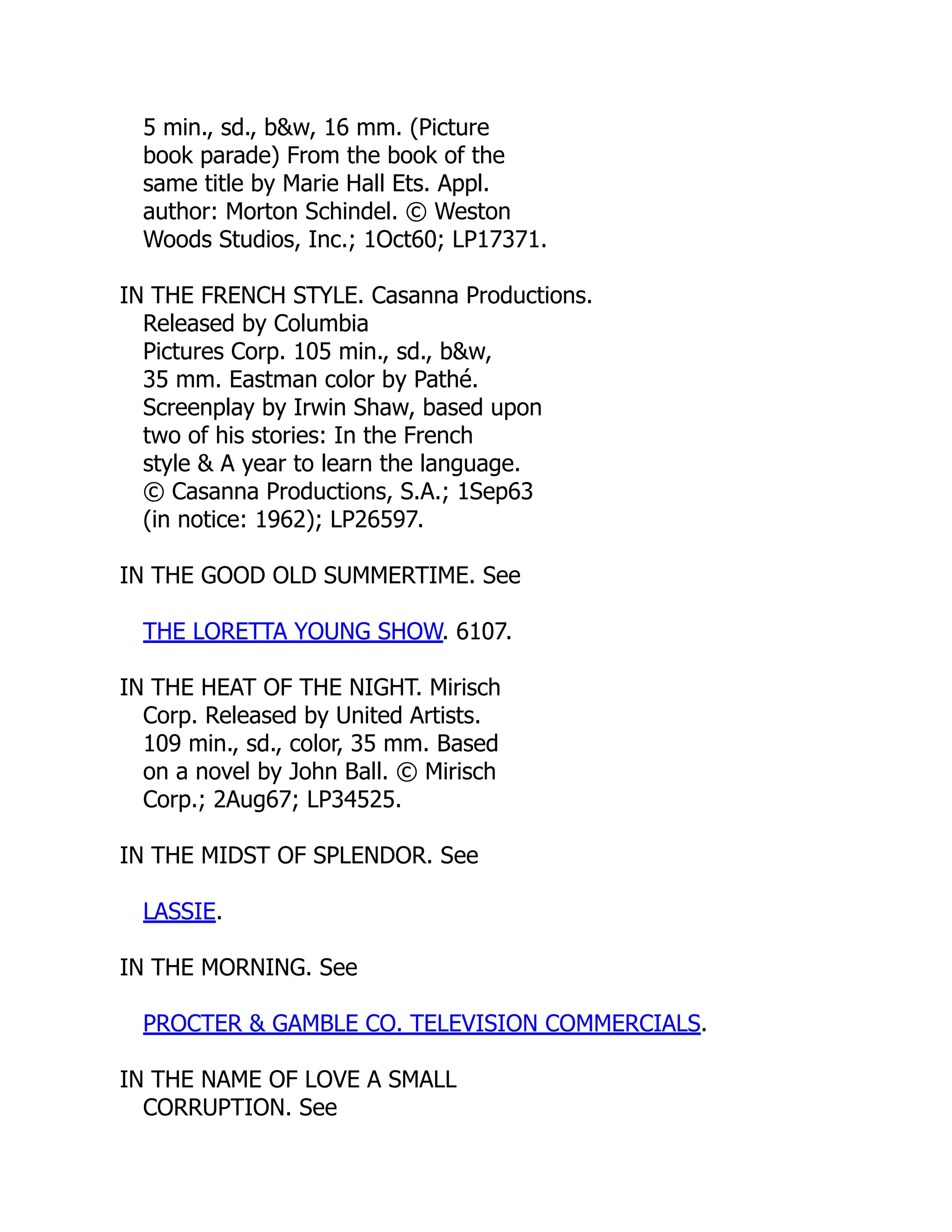 5 min., sd., b&w, 16 mm. (Picture
book parade) From the book of the
same title by Marie Hall Ets. Appl.
author: Morton Schindel. © Weston
Woods Studios, Inc.; 1Oct60; LP17371.
IN THE FRENCH STYLE. Casanna Productions.
Released by Columbia
Pictures Corp. 105 min., sd., b&w,
35 mm. Eastman color by Pathé.
Screenplay by Irwin Shaw, based upon
two of his stories: In the French
style & A year to learn the language.
© Casanna Productions, S.A.; 1Sep63
(in notice: 1962); LP26597.
IN THE GOOD OLD SUMMERTIME. See
THE LORETTA YOUNG SHOW. 6107.
IN THE HEAT OF THE NIGHT. Mirisch
Corp. Released by United Artists.
109 min., sd., color, 35 mm. Based
on a novel by John Ball. © Mirisch
Corp.; 2Aug67; LP34525.
IN THE MIDST OF SPLENDOR. See
LASSIE.
IN THE MORNING. See
PROCTER & GAMBLE CO. TELEVISION COMMERCIALS.
IN THE NAME OF LOVE A SMALL
CORRUPTION. See
 