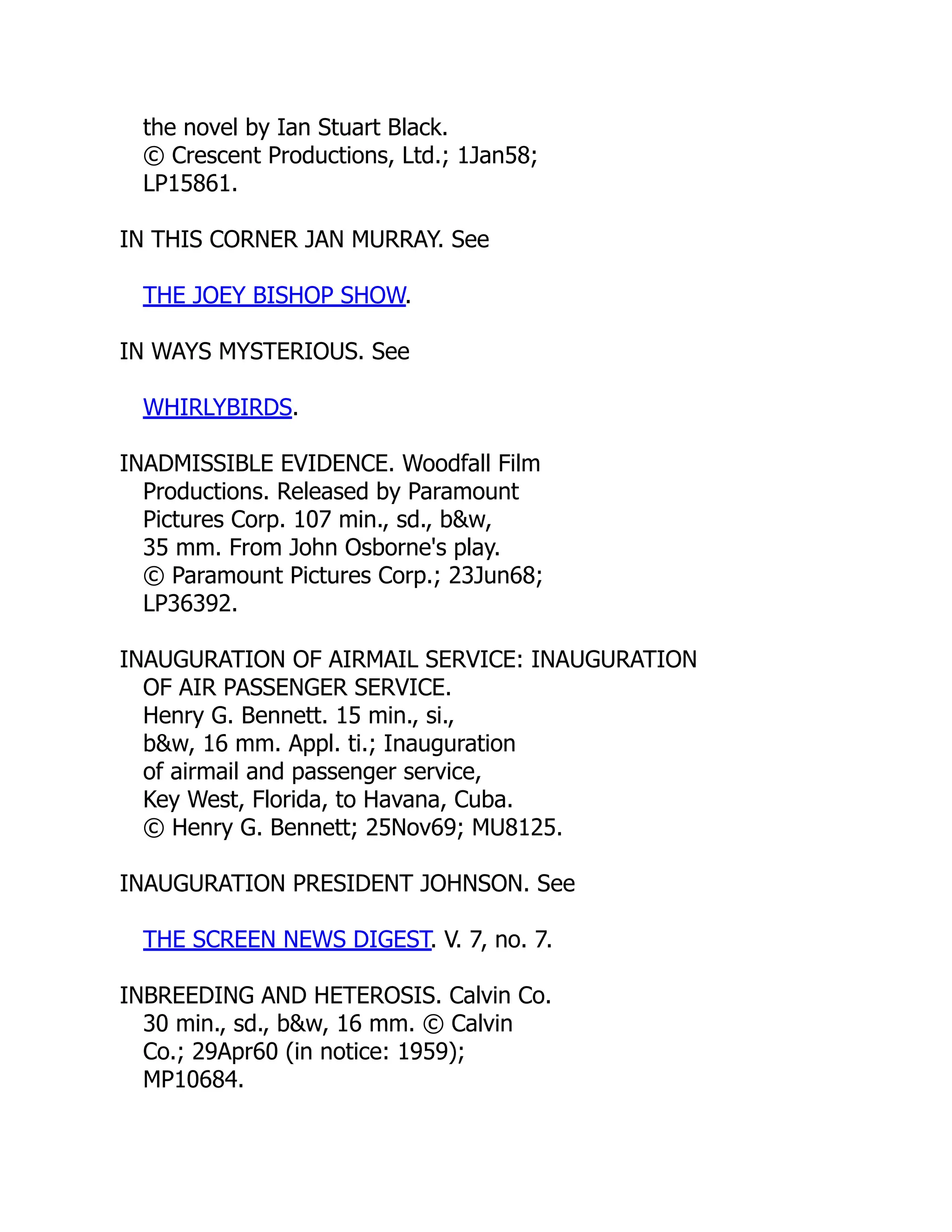 the novel by Ian Stuart Black.
© Crescent Productions, Ltd.; 1Jan58;
LP15861.
IN THIS CORNER JAN MURRAY. See
THE JOEY BISHOP SHOW.
IN WAYS MYSTERIOUS. See
WHIRLYBIRDS.
INADMISSIBLE EVIDENCE. Woodfall Film
Productions. Released by Paramount
Pictures Corp. 107 min., sd., b&w,
35 mm. From John Osborne's play.
© Paramount Pictures Corp.; 23Jun68;
LP36392.
INAUGURATION OF AIRMAIL SERVICE: INAUGURATION
OF AIR PASSENGER SERVICE.
Henry G. Bennett. 15 min., si.,
b&w, 16 mm. Appl. ti.; Inauguration
of airmail and passenger service,
Key West, Florida, to Havana, Cuba.
© Henry G. Bennett; 25Nov69; MU8125.
INAUGURATION PRESIDENT JOHNSON. See
THE SCREEN NEWS DIGEST. V. 7, no. 7.
INBREEDING AND HETEROSIS. Calvin Co.
30 min., sd., b&w, 16 mm. © Calvin
Co.; 29Apr60 (in notice: 1959);
MP10684.
 