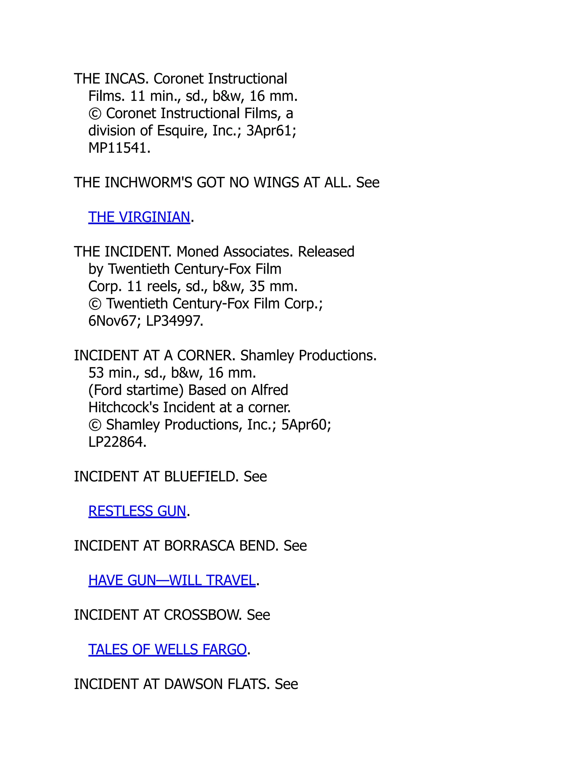 THE INCAS. Coronet Instructional
Films. 11 min., sd., b&w, 16 mm.
© Coronet Instructional Films, a
division of Esquire, Inc.; 3Apr61;
MP11541.
THE INCHWORM'S GOT NO WINGS AT ALL. See
THE VIRGINIAN.
THE INCIDENT. Moned Associates. Released
by Twentieth Century-Fox Film
Corp. 11 reels, sd., b&w, 35 mm.
© Twentieth Century-Fox Film Corp.;
6Nov67; LP34997.
INCIDENT AT A CORNER. Shamley Productions.
53 min., sd., b&w, 16 mm.
(Ford startime) Based on Alfred
Hitchcock's Incident at a corner.
© Shamley Productions, Inc.; 5Apr60;
LP22864.
INCIDENT AT BLUEFIELD. See
RESTLESS GUN.
INCIDENT AT BORRASCA BEND. See
HAVE GUN—WILL TRAVEL.
INCIDENT AT CROSSBOW. See
TALES OF WELLS FARGO.
INCIDENT AT DAWSON FLATS. See
 