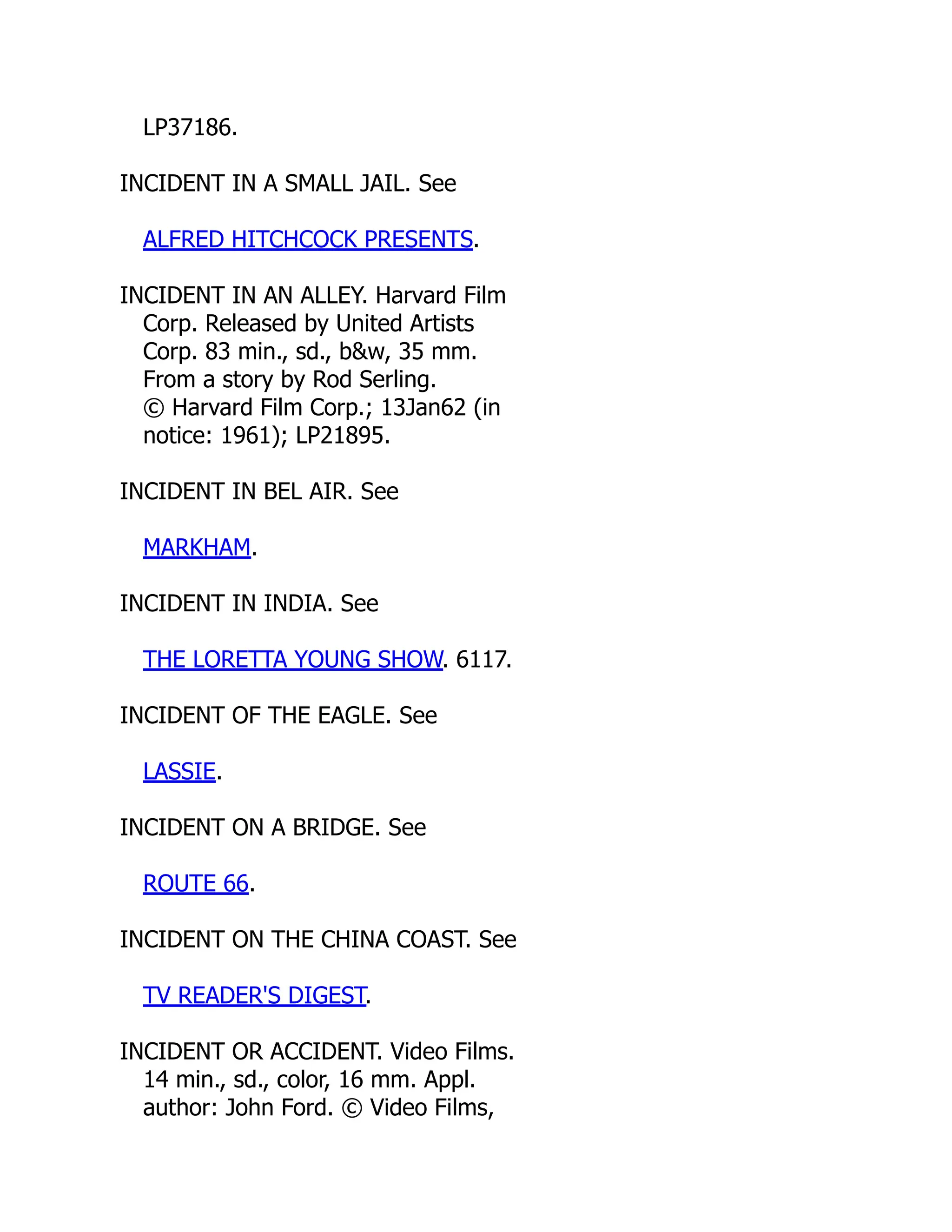 LP37186.
INCIDENT IN A SMALL JAIL. See
ALFRED HITCHCOCK PRESENTS.
INCIDENT IN AN ALLEY. Harvard Film
Corp. Released by United Artists
Corp. 83 min., sd., b&w, 35 mm.
From a story by Rod Serling.
© Harvard Film Corp.; 13Jan62 (in
notice: 1961); LP21895.
INCIDENT IN BEL AIR. See
MARKHAM.
INCIDENT IN INDIA. See
THE LORETTA YOUNG SHOW. 6117.
INCIDENT OF THE EAGLE. See
LASSIE.
INCIDENT ON A BRIDGE. See
ROUTE 66.
INCIDENT ON THE CHINA COAST. See
TV READER'S DIGEST.
INCIDENT OR ACCIDENT. Video Films.
14 min., sd., color, 16 mm. Appl.
author: John Ford. © Video Films,
 