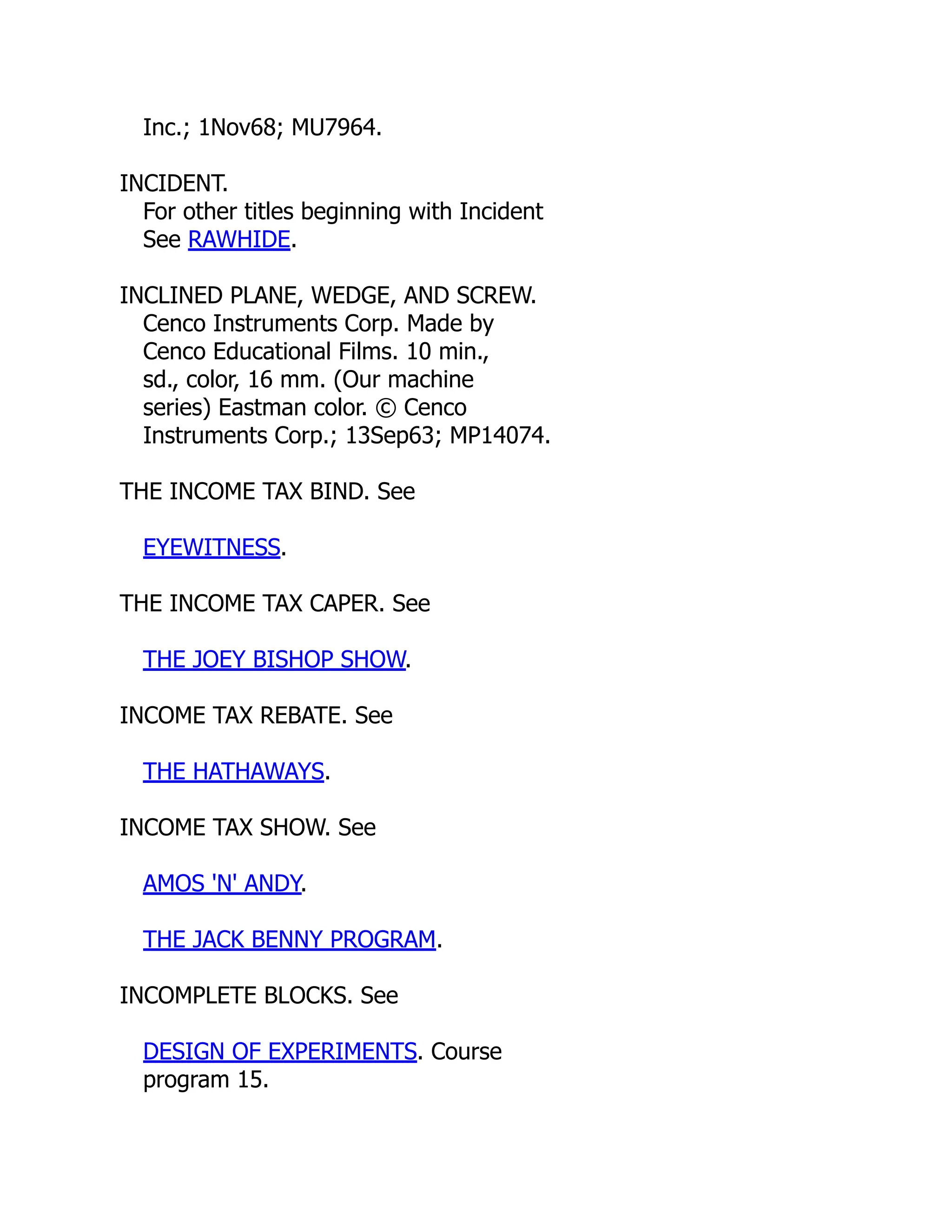 Inc.; 1Nov68; MU7964.
INCIDENT.
For other titles beginning with Incident
See RAWHIDE.
INCLINED PLANE, WEDGE, AND SCREW.
Cenco Instruments Corp. Made by
Cenco Educational Films. 10 min.,
sd., color, 16 mm. (Our machine
series) Eastman color. © Cenco
Instruments Corp.; 13Sep63; MP14074.
THE INCOME TAX BIND. See
EYEWITNESS.
THE INCOME TAX CAPER. See
THE JOEY BISHOP SHOW.
INCOME TAX REBATE. See
THE HATHAWAYS.
INCOME TAX SHOW. See
AMOS 'N' ANDY.
THE JACK BENNY PROGRAM.
INCOMPLETE BLOCKS. See
DESIGN OF EXPERIMENTS. Course
program 15.
 