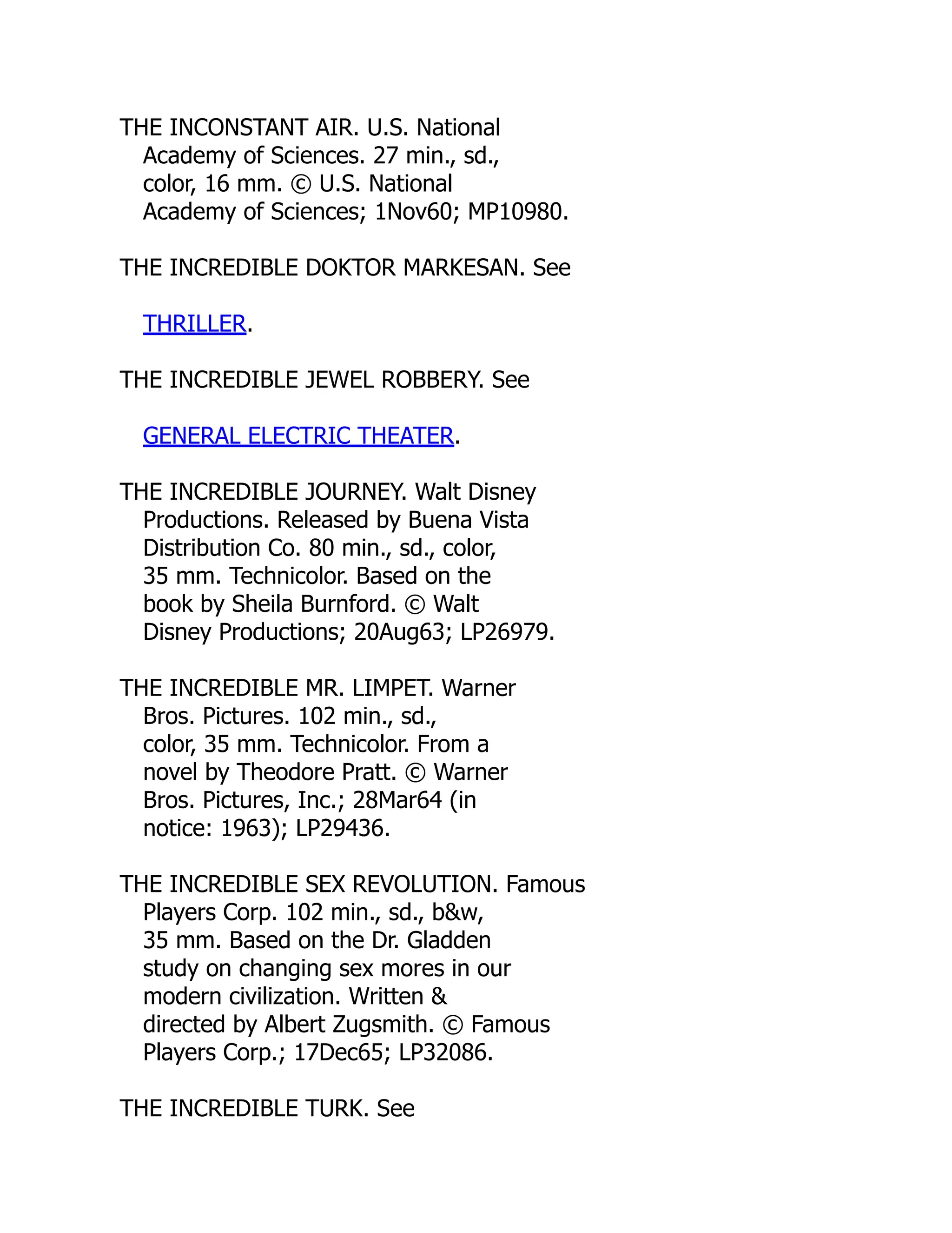 THE INCONSTANT AIR. U.S. National
Academy of Sciences. 27 min., sd.,
color, 16 mm. © U.S. National
Academy of Sciences; 1Nov60; MP10980.
THE INCREDIBLE DOKTOR MARKESAN. See
THRILLER.
THE INCREDIBLE JEWEL ROBBERY. See
GENERAL ELECTRIC THEATER.
THE INCREDIBLE JOURNEY. Walt Disney
Productions. Released by Buena Vista
Distribution Co. 80 min., sd., color,
35 mm. Technicolor. Based on the
book by Sheila Burnford. © Walt
Disney Productions; 20Aug63; LP26979.
THE INCREDIBLE MR. LIMPET. Warner
Bros. Pictures. 102 min., sd.,
color, 35 mm. Technicolor. From a
novel by Theodore Pratt. © Warner
Bros. Pictures, Inc.; 28Mar64 (in
notice: 1963); LP29436.
THE INCREDIBLE SEX REVOLUTION. Famous
Players Corp. 102 min., sd., b&w,
35 mm. Based on the Dr. Gladden
study on changing sex mores in our
modern civilization. Written &
directed by Albert Zugsmith. © Famous
Players Corp.; 17Dec65; LP32086.
THE INCREDIBLE TURK. See
 