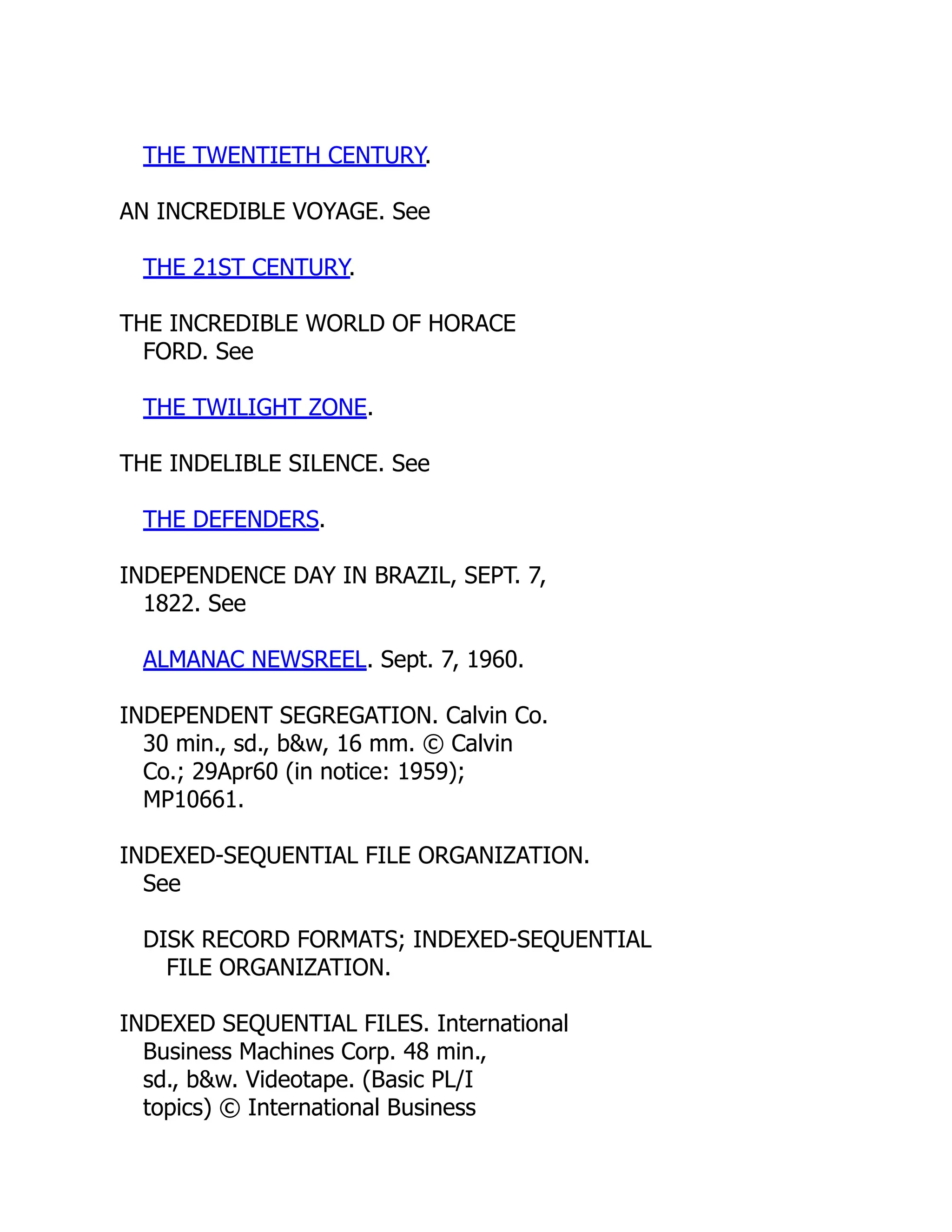 THE TWENTIETH CENTURY.
AN INCREDIBLE VOYAGE. See
THE 21ST CENTURY.
THE INCREDIBLE WORLD OF HORACE
FORD. See
THE TWILIGHT ZONE.
THE INDELIBLE SILENCE. See
THE DEFENDERS.
INDEPENDENCE DAY IN BRAZIL, SEPT. 7,
1822. See
ALMANAC NEWSREEL. Sept. 7, 1960.
INDEPENDENT SEGREGATION. Calvin Co.
30 min., sd., b&w, 16 mm. © Calvin
Co.; 29Apr60 (in notice: 1959);
MP10661.
INDEXED-SEQUENTIAL FILE ORGANIZATION.
See
DISK RECORD FORMATS; INDEXED-SEQUENTIAL
FILE ORGANIZATION.
INDEXED SEQUENTIAL FILES. International
Business Machines Corp. 48 min.,
sd., b&w. Videotape. (Basic PL/I
topics) © International Business
 