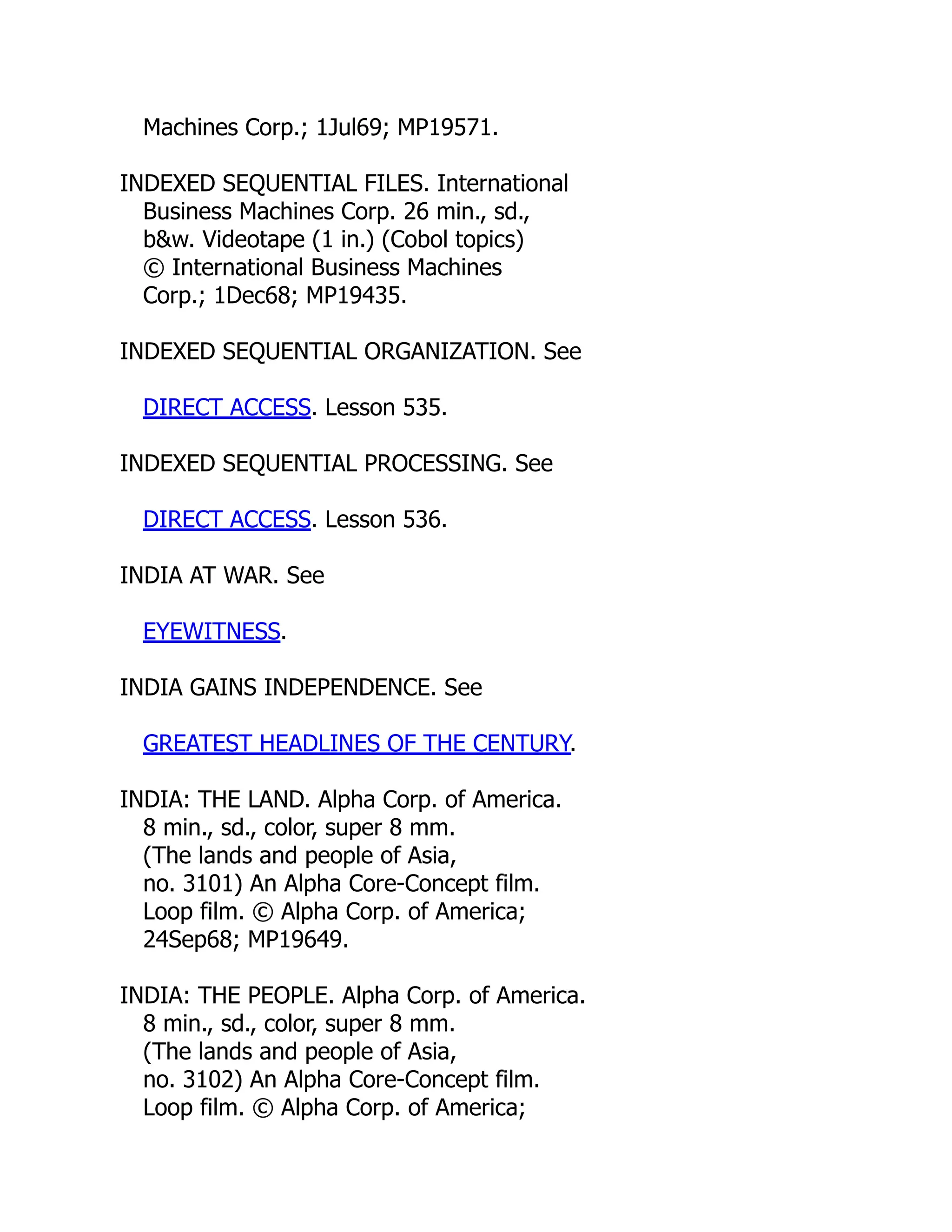 Machines Corp.; 1Jul69; MP19571.
INDEXED SEQUENTIAL FILES. International
Business Machines Corp. 26 min., sd.,
b&w. Videotape (1 in.) (Cobol topics)
© International Business Machines
Corp.; 1Dec68; MP19435.
INDEXED SEQUENTIAL ORGANIZATION. See
DIRECT ACCESS. Lesson 535.
INDEXED SEQUENTIAL PROCESSING. See
DIRECT ACCESS. Lesson 536.
INDIA AT WAR. See
EYEWITNESS.
INDIA GAINS INDEPENDENCE. See
GREATEST HEADLINES OF THE CENTURY.
INDIA: THE LAND. Alpha Corp. of America.
8 min., sd., color, super 8 mm.
(The lands and people of Asia,
no. 3101) An Alpha Core-Concept film.
Loop film. © Alpha Corp. of America;
24Sep68; MP19649.
INDIA: THE PEOPLE. Alpha Corp. of America.
8 min., sd., color, super 8 mm.
(The lands and people of Asia,
no. 3102) An Alpha Core-Concept film.
Loop film. © Alpha Corp. of America;
 