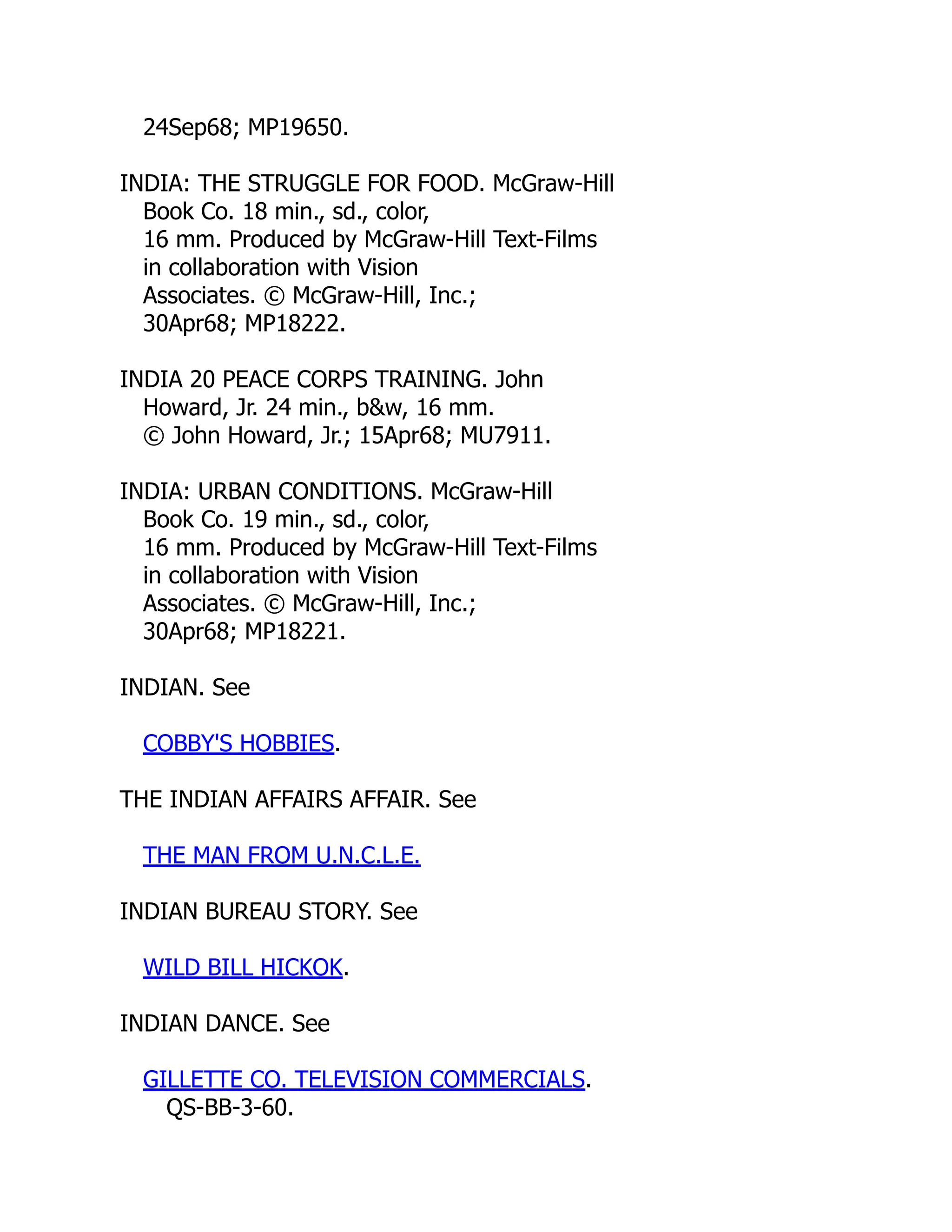 24Sep68; MP19650.
INDIA: THE STRUGGLE FOR FOOD. McGraw-Hill
Book Co. 18 min., sd., color,
16 mm. Produced by McGraw-Hill Text-Films
in collaboration with Vision
Associates. © McGraw-Hill, Inc.;
30Apr68; MP18222.
INDIA 20 PEACE CORPS TRAINING. John
Howard, Jr. 24 min., b&w, 16 mm.
© John Howard, Jr.; 15Apr68; MU7911.
INDIA: URBAN CONDITIONS. McGraw-Hill
Book Co. 19 min., sd., color,
16 mm. Produced by McGraw-Hill Text-Films
in collaboration with Vision
Associates. © McGraw-Hill, Inc.;
30Apr68; MP18221.
INDIAN. See
COBBY'S HOBBIES.
THE INDIAN AFFAIRS AFFAIR. See
THE MAN FROM U.N.C.L.E.
INDIAN BUREAU STORY. See
WILD BILL HICKOK.
INDIAN DANCE. See
GILLETTE CO. TELEVISION COMMERCIALS.
QS-BB-3-60.
 