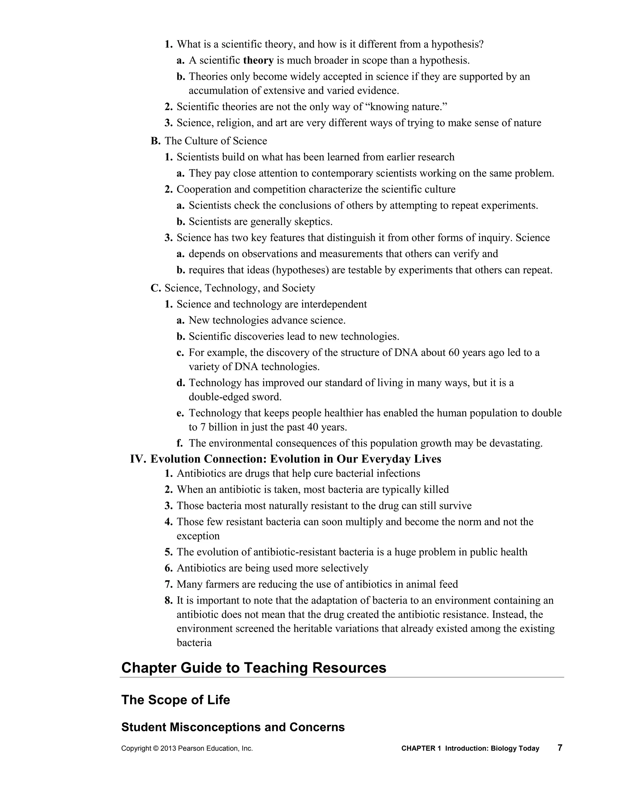 Copyright © 2013 Pearson Education, Inc. CHAPTER 1 Introduction: Biology Today 7
1. What is a scientific theory, and how is it different from a hypothesis?
a. A scientific theory is much broader in scope than a hypothesis.
b. Theories only become widely accepted in science if they are supported by an
accumulation of extensive and varied evidence.
2. Scientific theories are not the only way of “knowing nature.”
3. Science, religion, and art are very different ways of trying to make sense of nature
B. The Culture of Science
1. Scientists build on what has been learned from earlier research
a. They pay close attention to contemporary scientists working on the same problem.
2. Cooperation and competition characterize the scientific culture
a. Scientists check the conclusions of others by attempting to repeat experiments.
b. Scientists are generally skeptics.
3. Science has two key features that distinguish it from other forms of inquiry. Science
a. depends on observations and measurements that others can verify and
b. requires that ideas (hypotheses) are testable by experiments that others can repeat.
C. Science, Technology, and Society
1. Science and technology are interdependent
a. New technologies advance science.
b. Scientific discoveries lead to new technologies.
c. For example, the discovery of the structure of DNA about 60 years ago led to a
variety of DNA technologies.
d. Technology has improved our standard of living in many ways, but it is a
double-edged sword.
e. Technology that keeps people healthier has enabled the human population to double
to 7 billion in just the past 40 years.
f. The environmental consequences of this population growth may be devastating.
IV. Evolution Connection: Evolution in Our Everyday Lives
1. Antibiotics are drugs that help cure bacterial infections
2. When an antibiotic is taken, most bacteria are typically killed
3. Those bacteria most naturally resistant to the drug can still survive
4. Those few resistant bacteria can soon multiply and become the norm and not the
exception
5. The evolution of antibiotic-resistant bacteria is a huge problem in public health
6. Antibiotics are being used more selectively
7. Many farmers are reducing the use of antibiotics in animal feed
8. It is important to note that the adaptation of bacteria to an environment containing an
antibiotic does not mean that the drug created the antibiotic resistance. Instead, the
environment screened the heritable variations that already existed among the existing
bacteria
Chapter Guide to Teaching Resources
The Scope of Life
Student Misconceptions and Concerns
 