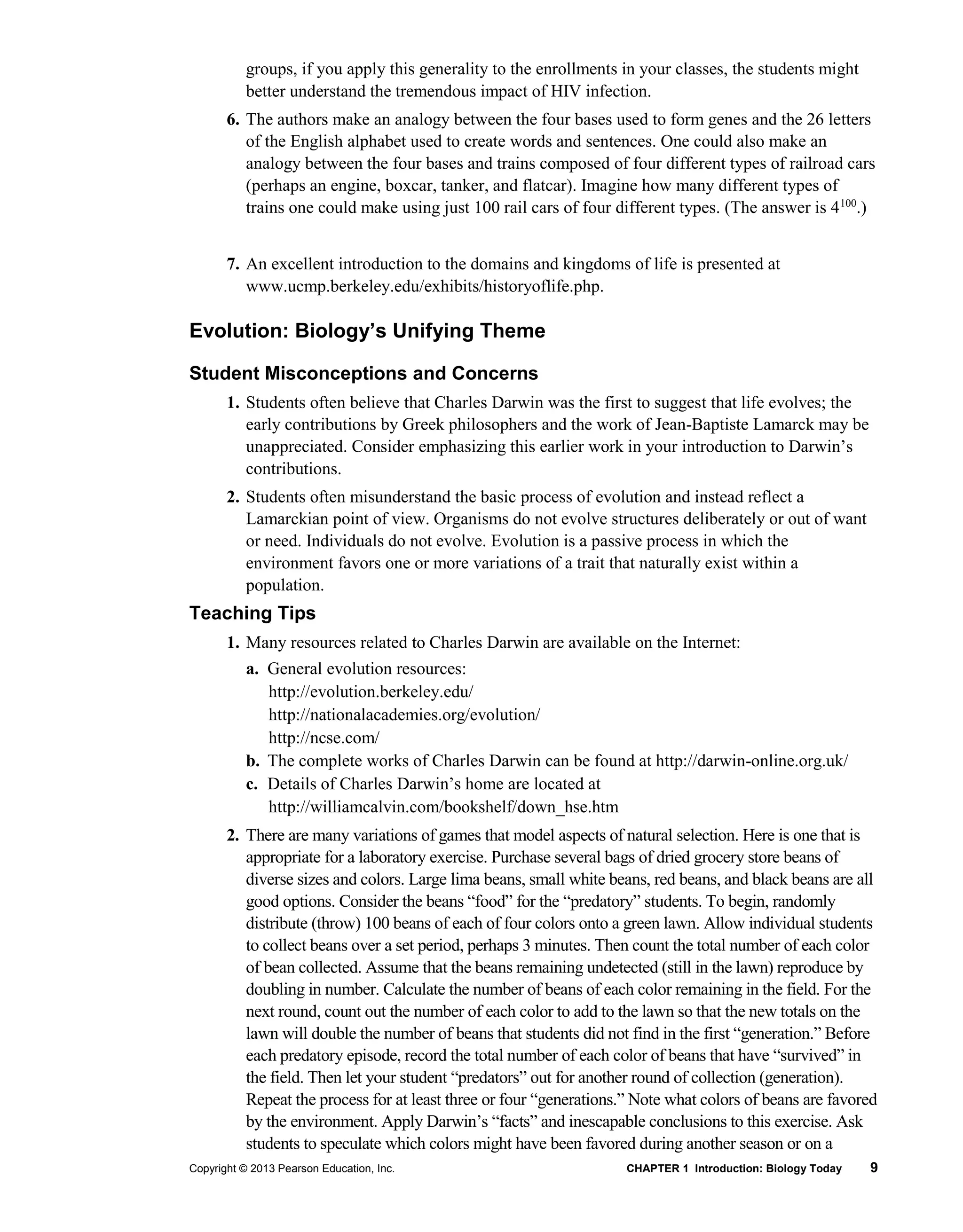 Copyright © 2013 Pearson Education, Inc. CHAPTER 1 Introduction: Biology Today 9
groups, if you apply this generality to the enrollments in your classes, the students might
better understand the tremendous impact of HIV infection.
6. The authors make an analogy between the four bases used to form genes and the 26 letters
of the English alphabet used to create words and sentences. One could also make an
analogy between the four bases and trains composed of four different types of railroad cars
(perhaps an engine, boxcar, tanker, and flatcar). Imagine how many different types of
trains one could make using just 100 rail cars of four different types. (The answer is 4100
.)
7. An excellent introduction to the domains and kingdoms of life is presented at
www.ucmp.berkeley.edu/exhibits/historyoflife.php.
Evolution: Biology’s Unifying Theme
Student Misconceptions and Concerns
1. Students often believe that Charles Darwin was the first to suggest that life evolves; the
early contributions by Greek philosophers and the work of Jean-Baptiste Lamarck may be
unappreciated. Consider emphasizing this earlier work in your introduction to Darwin’s
contributions.
2. Students often misunderstand the basic process of evolution and instead reflect a
Lamarckian point of view. Organisms do not evolve structures deliberately or out of want
or need. Individuals do not evolve. Evolution is a passive process in which the
environment favors one or more variations of a trait that naturally exist within a
population.
Teaching Tips
1. Many resources related to Charles Darwin are available on the Internet:
a. General evolution resources:
http://evolution.berkeley.edu/
http://nationalacademies.org/evolution/
http://ncse.com/
b. The complete works of Charles Darwin can be found at http://darwin-online.org.uk/
c. Details of Charles Darwin’s home are located at
http://williamcalvin.com/bookshelf/down_hse.htm
2. There are many variations of games that model aspects of natural selection. Here is one that is
appropriate for a laboratory exercise. Purchase several bags of dried grocery store beans of
diverse sizes and colors. Large lima beans, small white beans, red beans, and black beans are all
good options. Consider the beans “food” for the “predatory” students. To begin, randomly
distribute (throw) 100 beans of each of four colors onto a green lawn. Allow individual students
to collect beans over a set period, perhaps 3 minutes. Then count the total number of each color
of bean collected. Assume that the beans remaining undetected (still in the lawn) reproduce by
doubling in number. Calculate the number of beans of each color remaining in the field. For the
next round, count out the number of each color to add to the lawn so that the new totals on the
lawn will double the number of beans that students did not find in the first “generation.” Before
each predatory episode, record the total number of each color of beans that have “survived” in
the field. Then let your student “predators” out for another round of collection (generation).
Repeat the process for at least three or four “generations.” Note what colors of beans are favored
by the environment. Apply Darwin’s “facts” and inescapable conclusions to this exercise. Ask
students to speculate which colors might have been favored during another season or on a
 
