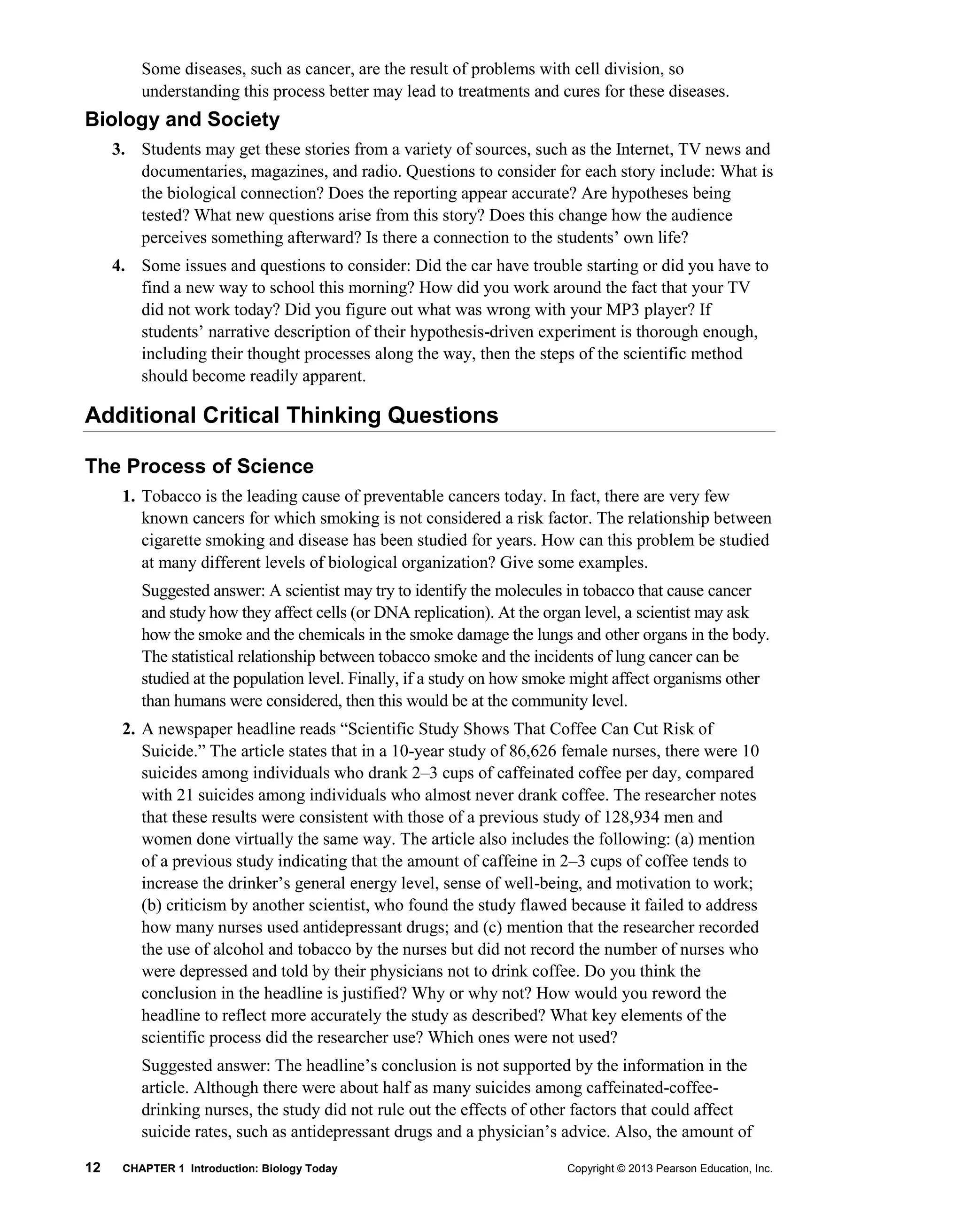 12 CHAPTER 1 Introduction: Biology Today Copyright © 2013 Pearson Education, Inc.
Some diseases, such as cancer, are the result of problems with cell division, so
understanding this process better may lead to treatments and cures for these diseases.
Biology and Society
3. Students may get these stories from a variety of sources, such as the Internet, TV news and
documentaries, magazines, and radio. Questions to consider for each story include: What is
the biological connection? Does the reporting appear accurate? Are hypotheses being
tested? What new questions arise from this story? Does this change how the audience
perceives something afterward? Is there a connection to the students’ own life?
4. Some issues and questions to consider: Did the car have trouble starting or did you have to
find a new way to school this morning? How did you work around the fact that your TV
did not work today? Did you figure out what was wrong with your MP3 player? If
students’ narrative description of their hypothesis-driven experiment is thorough enough,
including their thought processes along the way, then the steps of the scientific method
should become readily apparent.
Additional Critical Thinking Questions
The Process of Science
1. Tobacco is the leading cause of preventable cancers today. In fact, there are very few
known cancers for which smoking is not considered a risk factor. The relationship between
cigarette smoking and disease has been studied for years. How can this problem be studied
at many different levels of biological organization? Give some examples.
Suggested answer: A scientist may try to identify the molecules in tobacco that cause cancer
and study how they affect cells (or DNA replication). At the organ level, a scientist may ask
how the smoke and the chemicals in the smoke damage the lungs and other organs in the body.
The statistical relationship between tobacco smoke and the incidents of lung cancer can be
studied at the population level. Finally, if a study on how smoke might affect organisms other
than humans were considered, then this would be at the community level.
2. A newspaper headline reads “Scientific Study Shows That Coffee Can Cut Risk of
Suicide.” The article states that in a 10-year study of 86,626 female nurses, there were 10
suicides among individuals who drank 2–3 cups of caffeinated coffee per day, compared
with 21 suicides among individuals who almost never drank coffee. The researcher notes
that these results were consistent with those of a previous study of 128,934 men and
women done virtually the same way. The article also includes the following: (a) mention
of a previous study indicating that the amount of caffeine in 2–3 cups of coffee tends to
increase the drinker’s general energy level, sense of well-being, and motivation to work;
(b) criticism by another scientist, who found the study flawed because it failed to address
how many nurses used antidepressant drugs; and (c) mention that the researcher recorded
the use of alcohol and tobacco by the nurses but did not record the number of nurses who
were depressed and told by their physicians not to drink coffee. Do you think the
conclusion in the headline is justified? Why or why not? How would you reword the
headline to reflect more accurately the study as described? What key elements of the
scientific process did the researcher use? Which ones were not used?
Suggested answer: The headline’s conclusion is not supported by the information in the
article. Although there were about half as many suicides among caffeinated-coffee-
drinking nurses, the study did not rule out the effects of other factors that could affect
suicide rates, such as antidepressant drugs and a physician’s advice. Also, the amount of
 