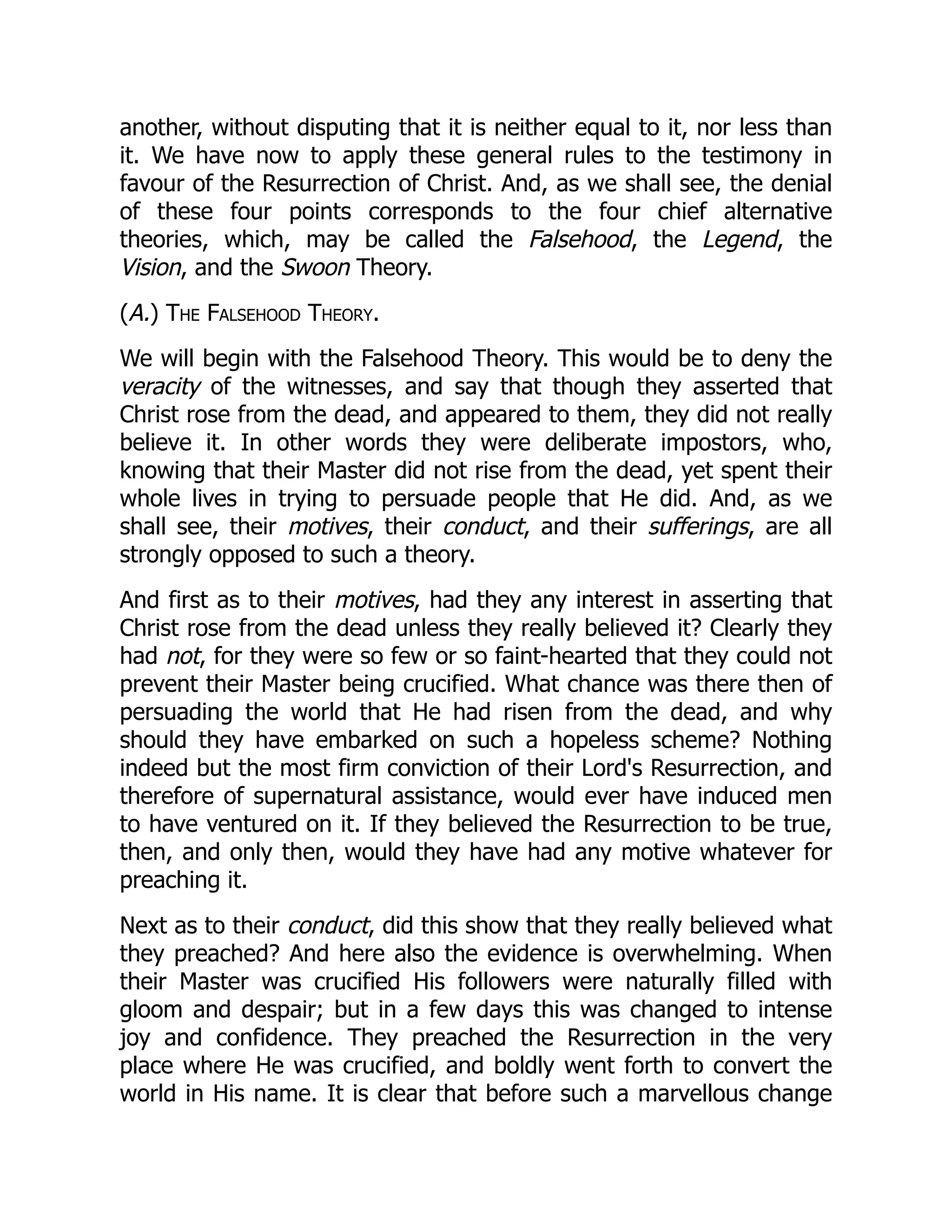 another, without disputing that it is neither equal to it, nor less than
it. We have now to apply these general rules to the testimony in
favour of the Resurrection of Christ. And, as we shall see, the denial
of these four points corresponds to the four chief alternative
theories, which, may be called the Falsehood, the Legend, the
Vision, and the Swoon Theory.
(A.) The Falsehood Theory.
We will begin with the Falsehood Theory. This would be to deny the
veracity of the witnesses, and say that though they asserted that
Christ rose from the dead, and appeared to them, they did not really
believe it. In other words they were deliberate impostors, who,
knowing that their Master did not rise from the dead, yet spent their
whole lives in trying to persuade people that He did. And, as we
shall see, their motives, their conduct, and their sufferings, are all
strongly opposed to such a theory.
And first as to their motives, had they any interest in asserting that
Christ rose from the dead unless they really believed it? Clearly they
had not, for they were so few or so faint-hearted that they could not
prevent their Master being crucified. What chance was there then of
persuading the world that He had risen from the dead, and why
should they have embarked on such a hopeless scheme? Nothing
indeed but the most firm conviction of their Lord's Resurrection, and
therefore of supernatural assistance, would ever have induced men
to have ventured on it. If they believed the Resurrection to be true,
then, and only then, would they have had any motive whatever for
preaching it.
Next as to their conduct, did this show that they really believed what
they preached? And here also the evidence is overwhelming. When
their Master was crucified His followers were naturally filled with
gloom and despair; but in a few days this was changed to intense
joy and confidence. They preached the Resurrection in the very
place where He was crucified, and boldly went forth to convert the
world in His name. It is clear that before such a marvellous change
 