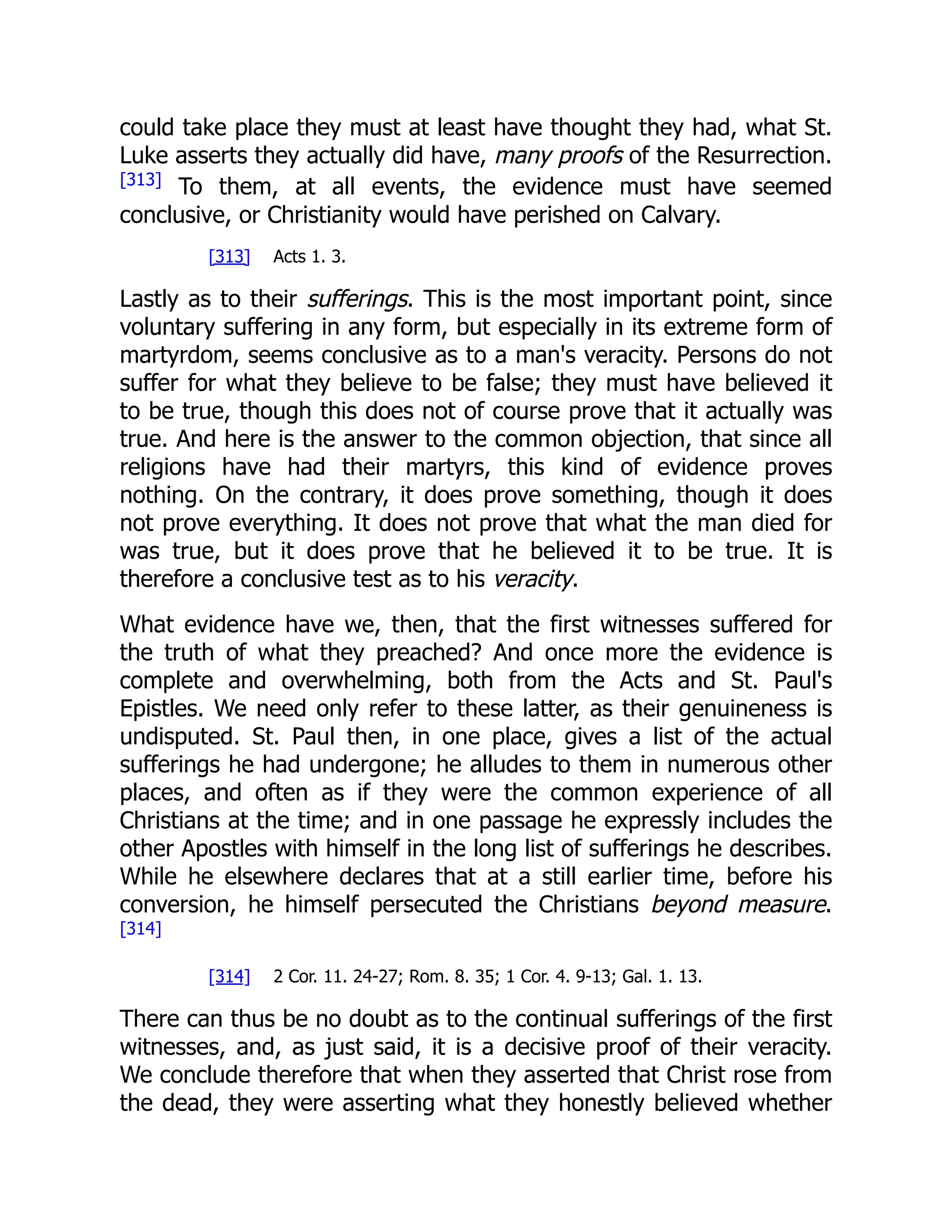 could take place they must at least have thought they had, what St.
Luke asserts they actually did have, many proofs of the Resurrection.
[313]
To them, at all events, the evidence must have seemed
conclusive, or Christianity would have perished on Calvary.
[313] Acts 1. 3.
Lastly as to their sufferings. This is the most important point, since
voluntary suffering in any form, but especially in its extreme form of
martyrdom, seems conclusive as to a man's veracity. Persons do not
suffer for what they believe to be false; they must have believed it
to be true, though this does not of course prove that it actually was
true. And here is the answer to the common objection, that since all
religions have had their martyrs, this kind of evidence proves
nothing. On the contrary, it does prove something, though it does
not prove everything. It does not prove that what the man died for
was true, but it does prove that he believed it to be true. It is
therefore a conclusive test as to his veracity.
What evidence have we, then, that the first witnesses suffered for
the truth of what they preached? And once more the evidence is
complete and overwhelming, both from the Acts and St. Paul's
Epistles. We need only refer to these latter, as their genuineness is
undisputed. St. Paul then, in one place, gives a list of the actual
sufferings he had undergone; he alludes to them in numerous other
places, and often as if they were the common experience of all
Christians at the time; and in one passage he expressly includes the
other Apostles with himself in the long list of sufferings he describes.
While he elsewhere declares that at a still earlier time, before his
conversion, he himself persecuted the Christians beyond measure.
[314]
[314] 2 Cor. 11. 24-27; Rom. 8. 35; 1 Cor. 4. 9-13; Gal. 1. 13.
There can thus be no doubt as to the continual sufferings of the first
witnesses, and, as just said, it is a decisive proof of their veracity.
We conclude therefore that when they asserted that Christ rose from
the dead, they were asserting what they honestly believed whether
 