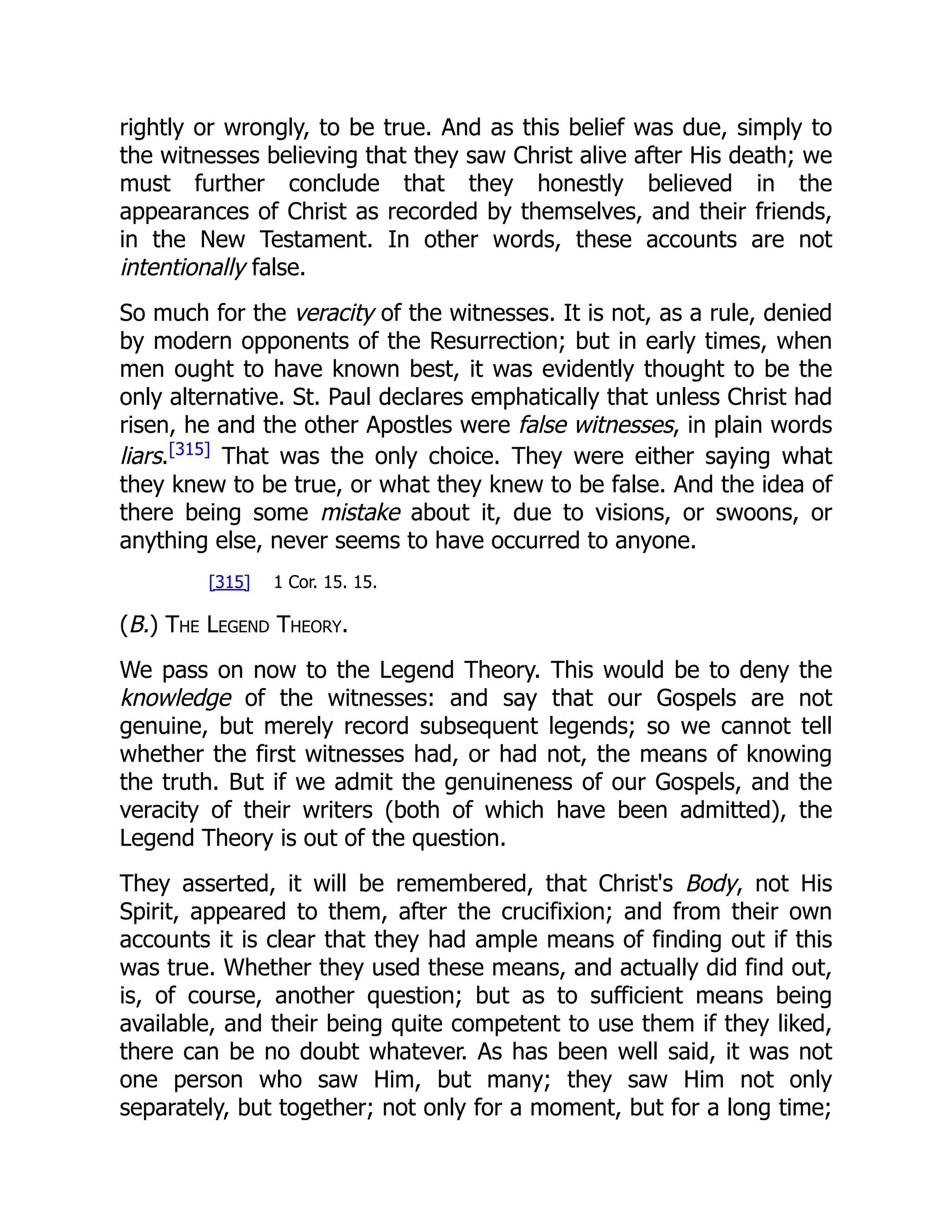 rightly or wrongly, to be true. And as this belief was due, simply to
the witnesses believing that they saw Christ alive after His death; we
must further conclude that they honestly believed in the
appearances of Christ as recorded by themselves, and their friends,
in the New Testament. In other words, these accounts are not
intentionally false.
So much for the veracity of the witnesses. It is not, as a rule, denied
by modern opponents of the Resurrection; but in early times, when
men ought to have known best, it was evidently thought to be the
only alternative. St. Paul declares emphatically that unless Christ had
risen, he and the other Apostles were false witnesses, in plain words
liars.[315]
That was the only choice. They were either saying what
they knew to be true, or what they knew to be false. And the idea of
there being some mistake about it, due to visions, or swoons, or
anything else, never seems to have occurred to anyone.
[315] 1 Cor. 15. 15.
(B.) The Legend Theory.
We pass on now to the Legend Theory. This would be to deny the
knowledge of the witnesses: and say that our Gospels are not
genuine, but merely record subsequent legends; so we cannot tell
whether the first witnesses had, or had not, the means of knowing
the truth. But if we admit the genuineness of our Gospels, and the
veracity of their writers (both of which have been admitted), the
Legend Theory is out of the question.
They asserted, it will be remembered, that Christ's Body, not His
Spirit, appeared to them, after the crucifixion; and from their own
accounts it is clear that they had ample means of finding out if this
was true. Whether they used these means, and actually did find out,
is, of course, another question; but as to sufficient means being
available, and their being quite competent to use them if they liked,
there can be no doubt whatever. As has been well said, it was not
one person who saw Him, but many; they saw Him not only
separately, but together; not only for a moment, but for a long time;
 