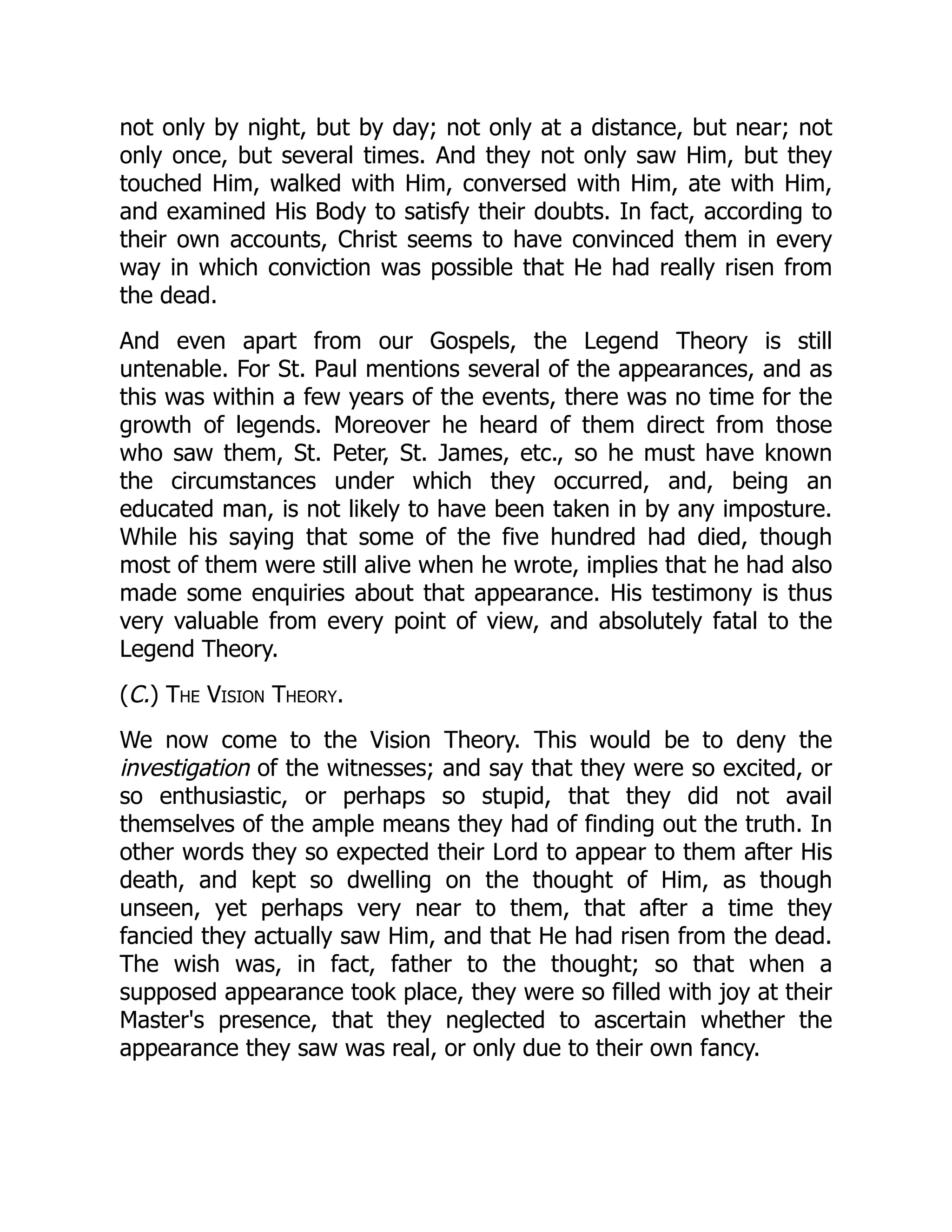 not only by night, but by day; not only at a distance, but near; not
only once, but several times. And they not only saw Him, but they
touched Him, walked with Him, conversed with Him, ate with Him,
and examined His Body to satisfy their doubts. In fact, according to
their own accounts, Christ seems to have convinced them in every
way in which conviction was possible that He had really risen from
the dead.
And even apart from our Gospels, the Legend Theory is still
untenable. For St. Paul mentions several of the appearances, and as
this was within a few years of the events, there was no time for the
growth of legends. Moreover he heard of them direct from those
who saw them, St. Peter, St. James, etc., so he must have known
the circumstances under which they occurred, and, being an
educated man, is not likely to have been taken in by any imposture.
While his saying that some of the five hundred had died, though
most of them were still alive when he wrote, implies that he had also
made some enquiries about that appearance. His testimony is thus
very valuable from every point of view, and absolutely fatal to the
Legend Theory.
(C.) The Vision Theory.
We now come to the Vision Theory. This would be to deny the
investigation of the witnesses; and say that they were so excited, or
so enthusiastic, or perhaps so stupid, that they did not avail
themselves of the ample means they had of finding out the truth. In
other words they so expected their Lord to appear to them after His
death, and kept so dwelling on the thought of Him, as though
unseen, yet perhaps very near to them, that after a time they
fancied they actually saw Him, and that He had risen from the dead.
The wish was, in fact, father to the thought; so that when a
supposed appearance took place, they were so filled with joy at their
Master's presence, that they neglected to ascertain whether the
appearance they saw was real, or only due to their own fancy.
 