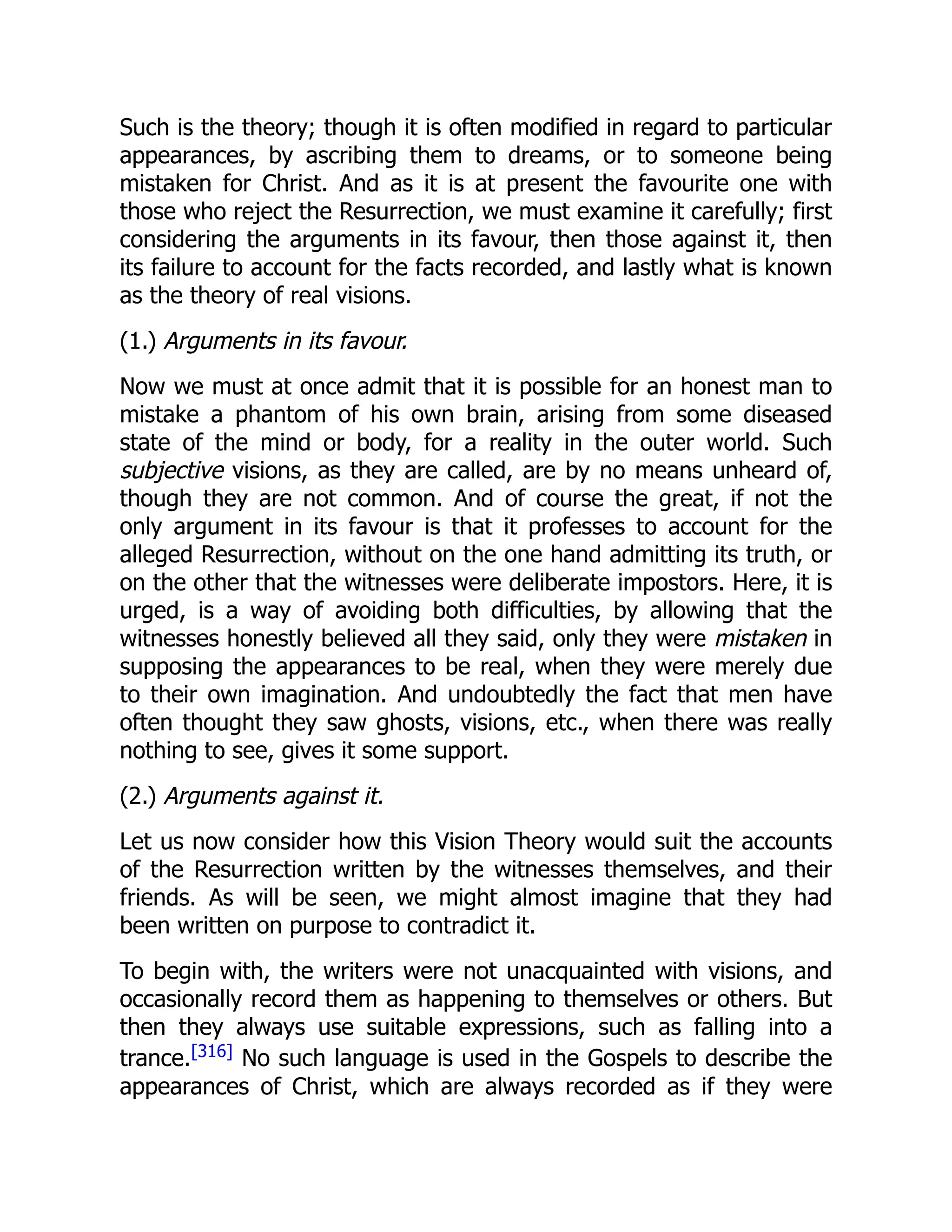 Such is the theory; though it is often modified in regard to particular
appearances, by ascribing them to dreams, or to someone being
mistaken for Christ. And as it is at present the favourite one with
those who reject the Resurrection, we must examine it carefully; first
considering the arguments in its favour, then those against it, then
its failure to account for the facts recorded, and lastly what is known
as the theory of real visions.
(1.) Arguments in its favour.
Now we must at once admit that it is possible for an honest man to
mistake a phantom of his own brain, arising from some diseased
state of the mind or body, for a reality in the outer world. Such
subjective visions, as they are called, are by no means unheard of,
though they are not common. And of course the great, if not the
only argument in its favour is that it professes to account for the
alleged Resurrection, without on the one hand admitting its truth, or
on the other that the witnesses were deliberate impostors. Here, it is
urged, is a way of avoiding both difficulties, by allowing that the
witnesses honestly believed all they said, only they were mistaken in
supposing the appearances to be real, when they were merely due
to their own imagination. And undoubtedly the fact that men have
often thought they saw ghosts, visions, etc., when there was really
nothing to see, gives it some support.
(2.) Arguments against it.
Let us now consider how this Vision Theory would suit the accounts
of the Resurrection written by the witnesses themselves, and their
friends. As will be seen, we might almost imagine that they had
been written on purpose to contradict it.
To begin with, the writers were not unacquainted with visions, and
occasionally record them as happening to themselves or others. But
then they always use suitable expressions, such as falling into a
trance.[316]
No such language is used in the Gospels to describe the
appearances of Christ, which are always recorded as if they were
 