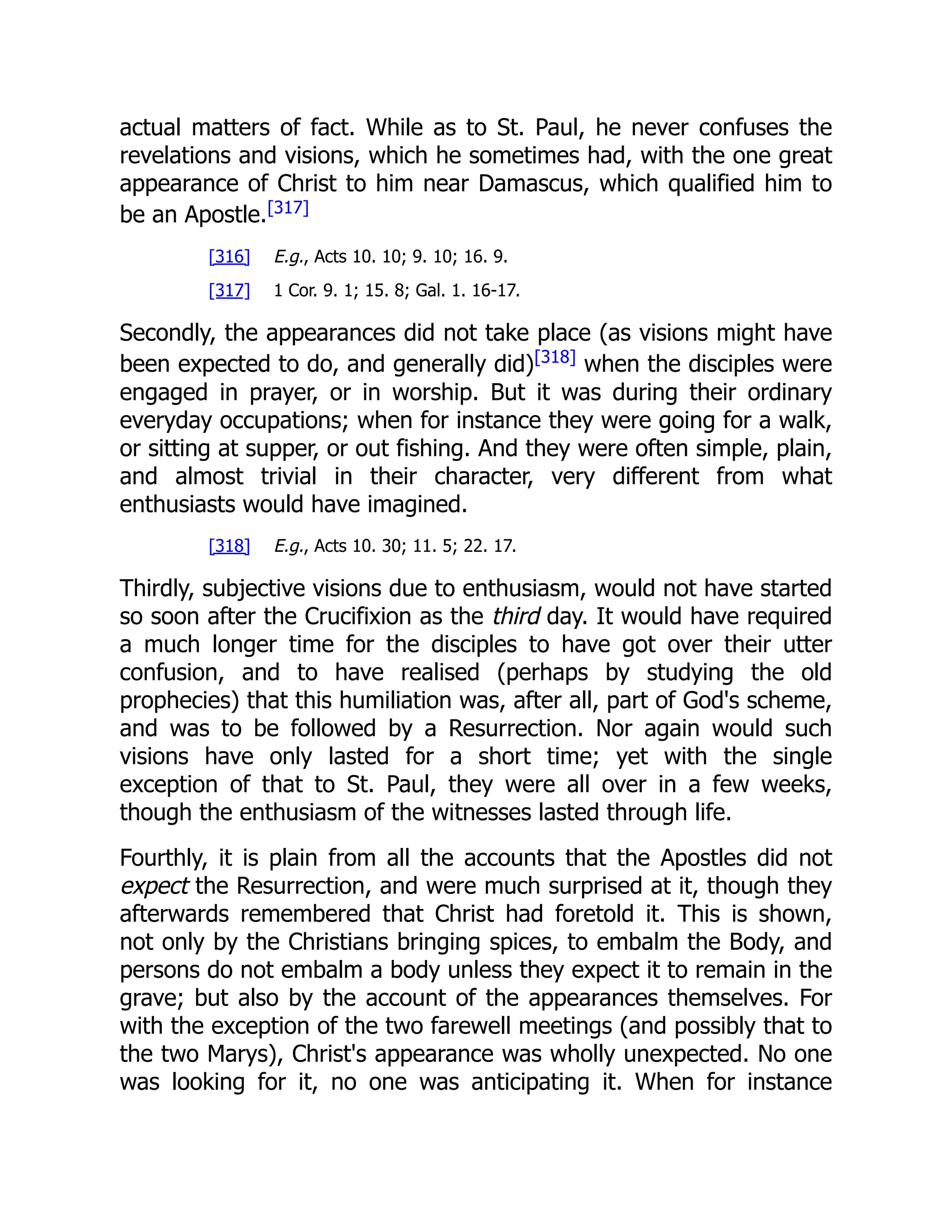 actual matters of fact. While as to St. Paul, he never confuses the
revelations and visions, which he sometimes had, with the one great
appearance of Christ to him near Damascus, which qualified him to
be an Apostle.[317]
[316] E.g., Acts 10. 10; 9. 10; 16. 9.
[317] 1 Cor. 9. 1; 15. 8; Gal. 1. 16-17.
Secondly, the appearances did not take place (as visions might have
been expected to do, and generally did)[318]
when the disciples were
engaged in prayer, or in worship. But it was during their ordinary
everyday occupations; when for instance they were going for a walk,
or sitting at supper, or out fishing. And they were often simple, plain,
and almost trivial in their character, very different from what
enthusiasts would have imagined.
[318] E.g., Acts 10. 30; 11. 5; 22. 17.
Thirdly, subjective visions due to enthusiasm, would not have started
so soon after the Crucifixion as the third day. It would have required
a much longer time for the disciples to have got over their utter
confusion, and to have realised (perhaps by studying the old
prophecies) that this humiliation was, after all, part of God's scheme,
and was to be followed by a Resurrection. Nor again would such
visions have only lasted for a short time; yet with the single
exception of that to St. Paul, they were all over in a few weeks,
though the enthusiasm of the witnesses lasted through life.
Fourthly, it is plain from all the accounts that the Apostles did not
expect the Resurrection, and were much surprised at it, though they
afterwards remembered that Christ had foretold it. This is shown,
not only by the Christians bringing spices, to embalm the Body, and
persons do not embalm a body unless they expect it to remain in the
grave; but also by the account of the appearances themselves. For
with the exception of the two farewell meetings (and possibly that to
the two Marys), Christ's appearance was wholly unexpected. No one
was looking for it, no one was anticipating it. When for instance
 