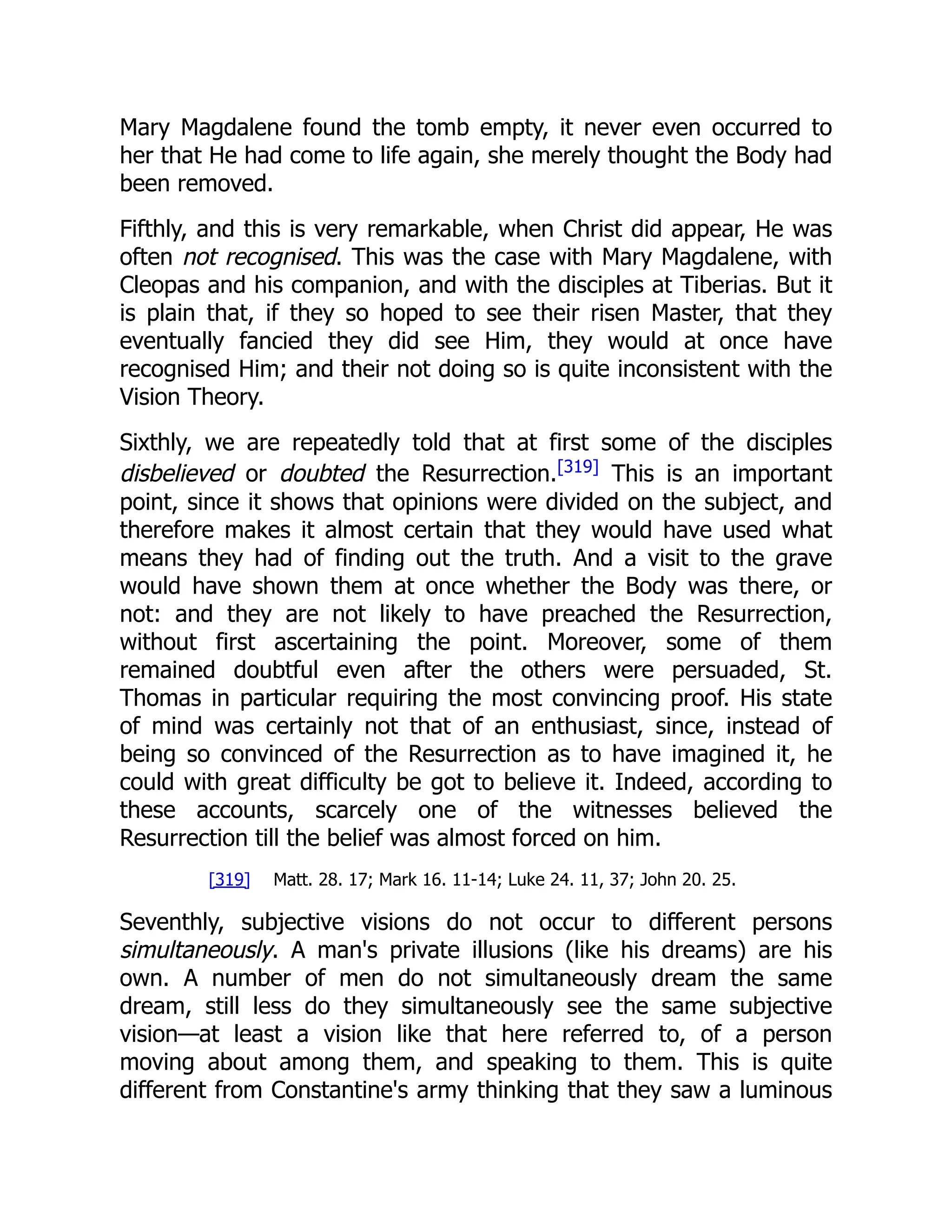Mary Magdalene found the tomb empty, it never even occurred to
her that He had come to life again, she merely thought the Body had
been removed.
Fifthly, and this is very remarkable, when Christ did appear, He was
often not recognised. This was the case with Mary Magdalene, with
Cleopas and his companion, and with the disciples at Tiberias. But it
is plain that, if they so hoped to see their risen Master, that they
eventually fancied they did see Him, they would at once have
recognised Him; and their not doing so is quite inconsistent with the
Vision Theory.
Sixthly, we are repeatedly told that at first some of the disciples
disbelieved or doubted the Resurrection.[319]
This is an important
point, since it shows that opinions were divided on the subject, and
therefore makes it almost certain that they would have used what
means they had of finding out the truth. And a visit to the grave
would have shown them at once whether the Body was there, or
not: and they are not likely to have preached the Resurrection,
without first ascertaining the point. Moreover, some of them
remained doubtful even after the others were persuaded, St.
Thomas in particular requiring the most convincing proof. His state
of mind was certainly not that of an enthusiast, since, instead of
being so convinced of the Resurrection as to have imagined it, he
could with great difficulty be got to believe it. Indeed, according to
these accounts, scarcely one of the witnesses believed the
Resurrection till the belief was almost forced on him.
[319] Matt. 28. 17; Mark 16. 11-14; Luke 24. 11, 37; John 20. 25.
Seventhly, subjective visions do not occur to different persons
simultaneously. A man's private illusions (like his dreams) are his
own. A number of men do not simultaneously dream the same
dream, still less do they simultaneously see the same subjective
vision—at least a vision like that here referred to, of a person
moving about among them, and speaking to them. This is quite
different from Constantine's army thinking that they saw a luminous
 