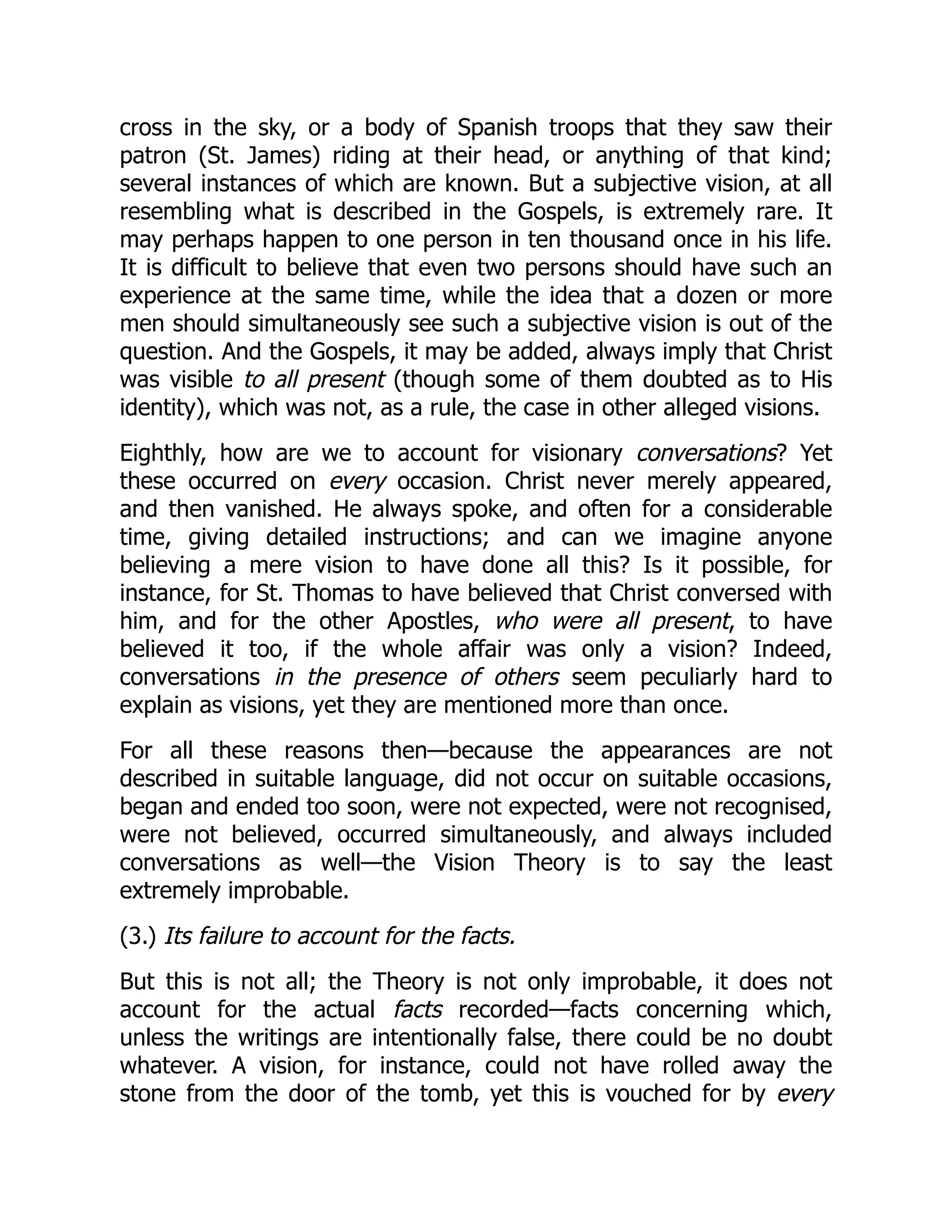 cross in the sky, or a body of Spanish troops that they saw their
patron (St. James) riding at their head, or anything of that kind;
several instances of which are known. But a subjective vision, at all
resembling what is described in the Gospels, is extremely rare. It
may perhaps happen to one person in ten thousand once in his life.
It is difficult to believe that even two persons should have such an
experience at the same time, while the idea that a dozen or more
men should simultaneously see such a subjective vision is out of the
question. And the Gospels, it may be added, always imply that Christ
was visible to all present (though some of them doubted as to His
identity), which was not, as a rule, the case in other alleged visions.
Eighthly, how are we to account for visionary conversations? Yet
these occurred on every occasion. Christ never merely appeared,
and then vanished. He always spoke, and often for a considerable
time, giving detailed instructions; and can we imagine anyone
believing a mere vision to have done all this? Is it possible, for
instance, for St. Thomas to have believed that Christ conversed with
him, and for the other Apostles, who were all present, to have
believed it too, if the whole affair was only a vision? Indeed,
conversations in the presence of others seem peculiarly hard to
explain as visions, yet they are mentioned more than once.
For all these reasons then—because the appearances are not
described in suitable language, did not occur on suitable occasions,
began and ended too soon, were not expected, were not recognised,
were not believed, occurred simultaneously, and always included
conversations as well—the Vision Theory is to say the least
extremely improbable.
(3.) Its failure to account for the facts.
But this is not all; the Theory is not only improbable, it does not
account for the actual facts recorded—facts concerning which,
unless the writings are intentionally false, there could be no doubt
whatever. A vision, for instance, could not have rolled away the
stone from the door of the tomb, yet this is vouched for by every
 