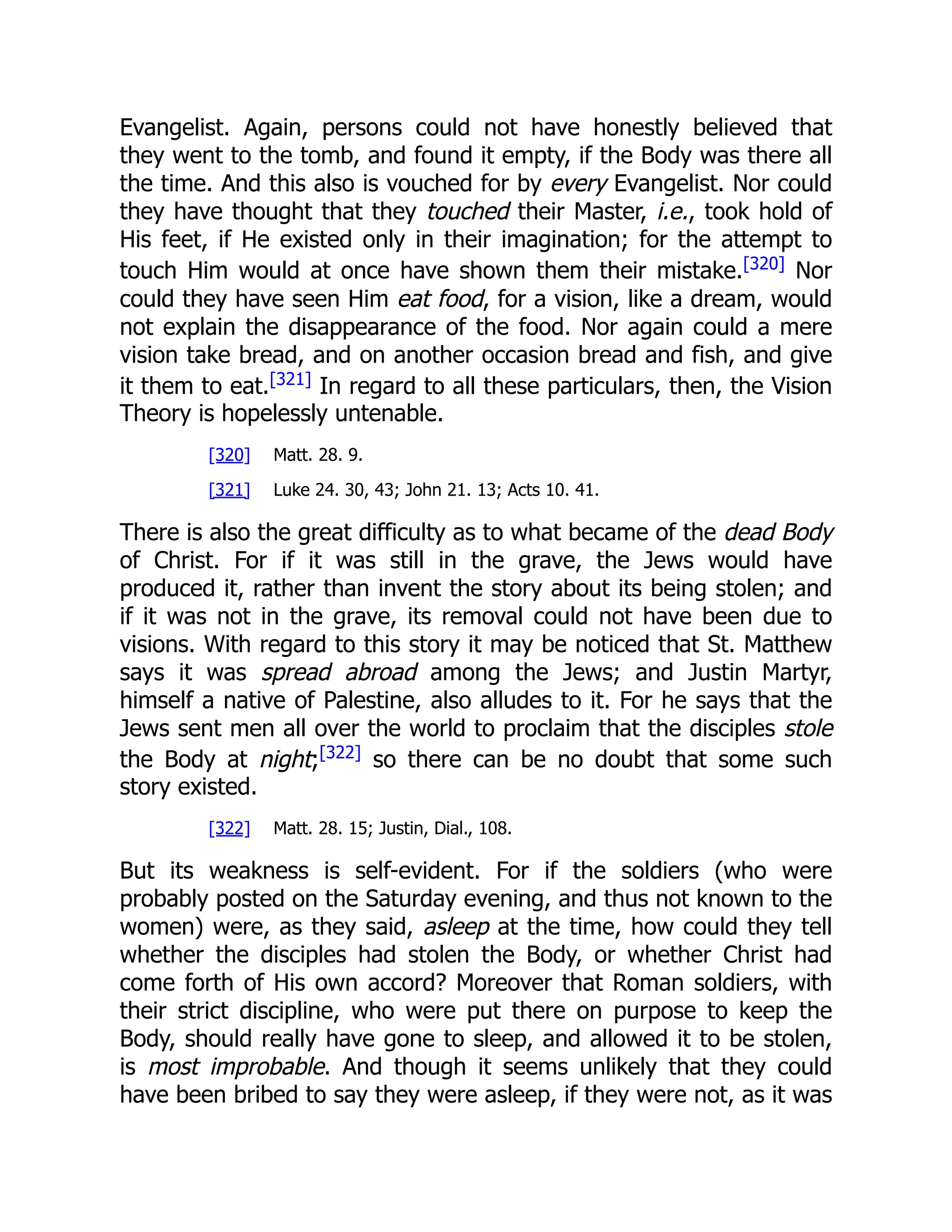 Evangelist. Again, persons could not have honestly believed that
they went to the tomb, and found it empty, if the Body was there all
the time. And this also is vouched for by every Evangelist. Nor could
they have thought that they touched their Master, i.e., took hold of
His feet, if He existed only in their imagination; for the attempt to
touch Him would at once have shown them their mistake.[320]
Nor
could they have seen Him eat food, for a vision, like a dream, would
not explain the disappearance of the food. Nor again could a mere
vision take bread, and on another occasion bread and fish, and give
it them to eat.[321]
In regard to all these particulars, then, the Vision
Theory is hopelessly untenable.
[320] Matt. 28. 9.
[321] Luke 24. 30, 43; John 21. 13; Acts 10. 41.
There is also the great difficulty as to what became of the dead Body
of Christ. For if it was still in the grave, the Jews would have
produced it, rather than invent the story about its being stolen; and
if it was not in the grave, its removal could not have been due to
visions. With regard to this story it may be noticed that St. Matthew
says it was spread abroad among the Jews; and Justin Martyr,
himself a native of Palestine, also alludes to it. For he says that the
Jews sent men all over the world to proclaim that the disciples stole
the Body at night;[322]
so there can be no doubt that some such
story existed.
[322] Matt. 28. 15; Justin, Dial., 108.
But its weakness is self-evident. For if the soldiers (who were
probably posted on the Saturday evening, and thus not known to the
women) were, as they said, asleep at the time, how could they tell
whether the disciples had stolen the Body, or whether Christ had
come forth of His own accord? Moreover that Roman soldiers, with
their strict discipline, who were put there on purpose to keep the
Body, should really have gone to sleep, and allowed it to be stolen,
is most improbable. And though it seems unlikely that they could
have been bribed to say they were asleep, if they were not, as it was
 