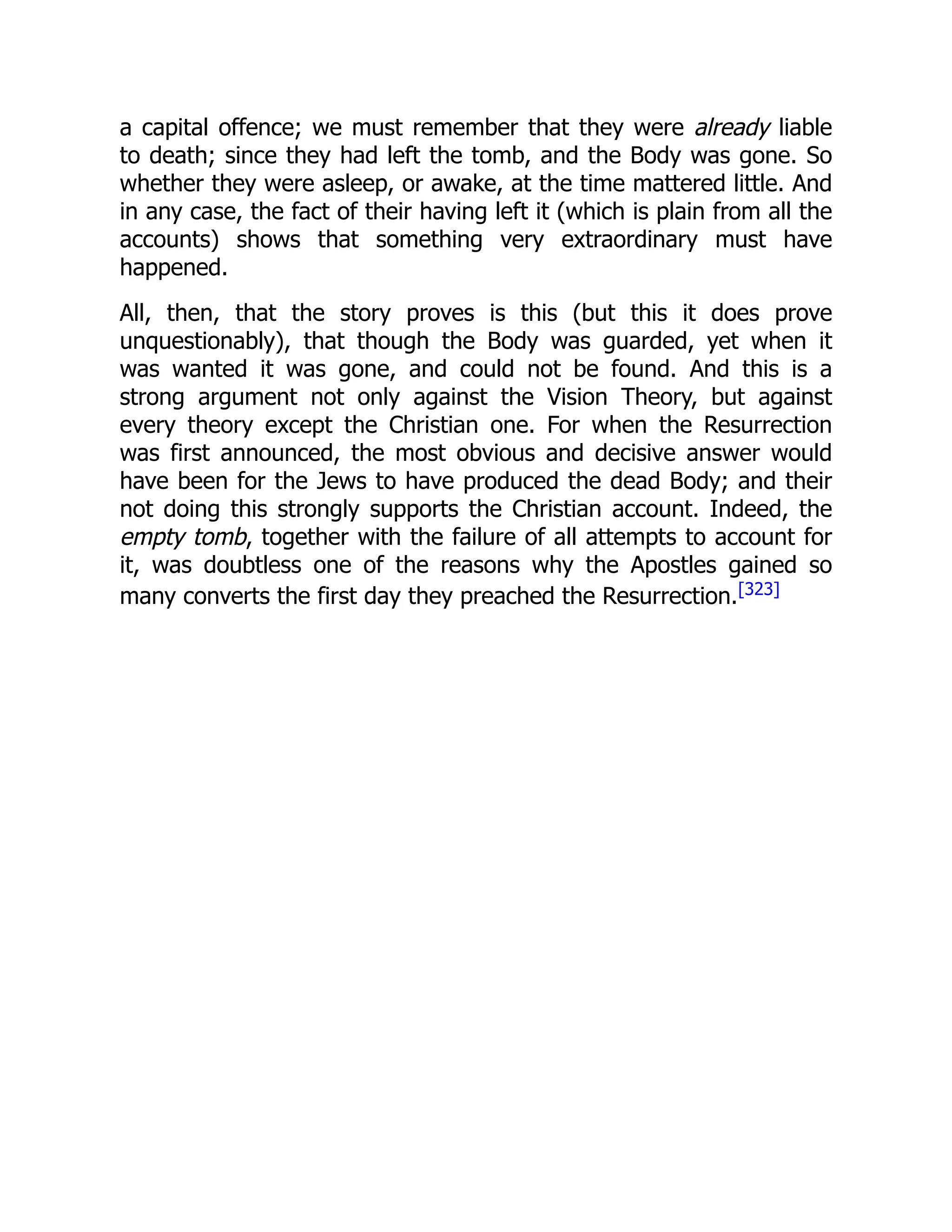 a capital offence; we must remember that they were already liable
to death; since they had left the tomb, and the Body was gone. So
whether they were asleep, or awake, at the time mattered little. And
in any case, the fact of their having left it (which is plain from all the
accounts) shows that something very extraordinary must have
happened.
All, then, that the story proves is this (but this it does prove
unquestionably), that though the Body was guarded, yet when it
was wanted it was gone, and could not be found. And this is a
strong argument not only against the Vision Theory, but against
every theory except the Christian one. For when the Resurrection
was first announced, the most obvious and decisive answer would
have been for the Jews to have produced the dead Body; and their
not doing this strongly supports the Christian account. Indeed, the
empty tomb, together with the failure of all attempts to account for
it, was doubtless one of the reasons why the Apostles gained so
many converts the first day they preached the Resurrection.[323]
 