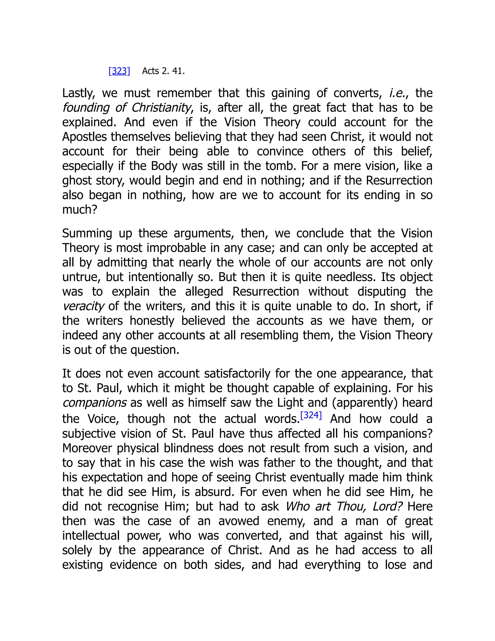 [323] Acts 2. 41.
Lastly, we must remember that this gaining of converts, i.e., the
founding of Christianity, is, after all, the great fact that has to be
explained. And even if the Vision Theory could account for the
Apostles themselves believing that they had seen Christ, it would not
account for their being able to convince others of this belief,
especially if the Body was still in the tomb. For a mere vision, like a
ghost story, would begin and end in nothing; and if the Resurrection
also began in nothing, how are we to account for its ending in so
much?
Summing up these arguments, then, we conclude that the Vision
Theory is most improbable in any case; and can only be accepted at
all by admitting that nearly the whole of our accounts are not only
untrue, but intentionally so. But then it is quite needless. Its object
was to explain the alleged Resurrection without disputing the
veracity of the writers, and this it is quite unable to do. In short, if
the writers honestly believed the accounts as we have them, or
indeed any other accounts at all resembling them, the Vision Theory
is out of the question.
It does not even account satisfactorily for the one appearance, that
to St. Paul, which it might be thought capable of explaining. For his
companions as well as himself saw the Light and (apparently) heard
the Voice, though not the actual words.[324]
And how could a
subjective vision of St. Paul have thus affected all his companions?
Moreover physical blindness does not result from such a vision, and
to say that in his case the wish was father to the thought, and that
his expectation and hope of seeing Christ eventually made him think
that he did see Him, is absurd. For even when he did see Him, he
did not recognise Him; but had to ask Who art Thou, Lord? Here
then was the case of an avowed enemy, and a man of great
intellectual power, who was converted, and that against his will,
solely by the appearance of Christ. And as he had access to all
existing evidence on both sides, and had everything to lose and
 