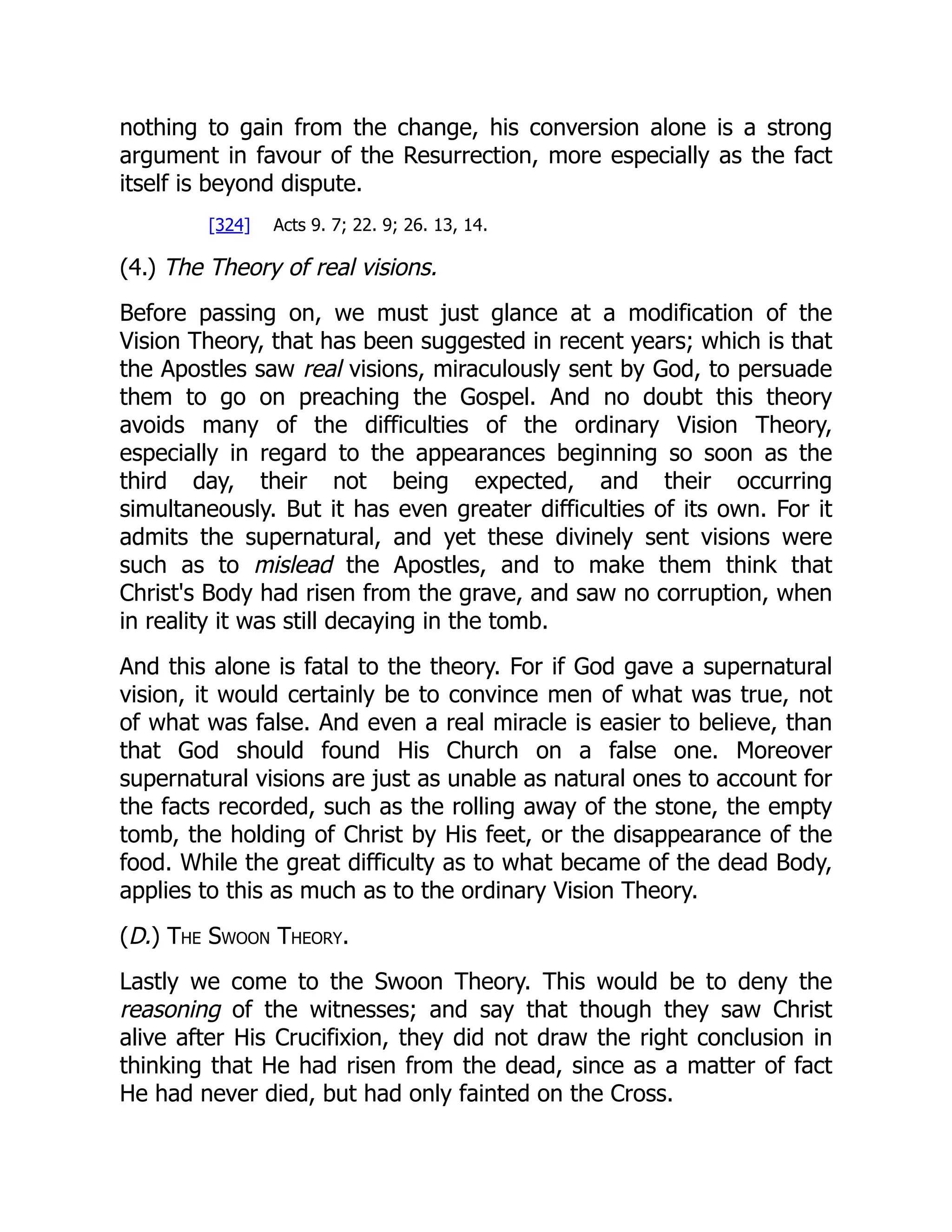 nothing to gain from the change, his conversion alone is a strong
argument in favour of the Resurrection, more especially as the fact
itself is beyond dispute.
[324] Acts 9. 7; 22. 9; 26. 13, 14.
(4.) The Theory of real visions.
Before passing on, we must just glance at a modification of the
Vision Theory, that has been suggested in recent years; which is that
the Apostles saw real visions, miraculously sent by God, to persuade
them to go on preaching the Gospel. And no doubt this theory
avoids many of the difficulties of the ordinary Vision Theory,
especially in regard to the appearances beginning so soon as the
third day, their not being expected, and their occurring
simultaneously. But it has even greater difficulties of its own. For it
admits the supernatural, and yet these divinely sent visions were
such as to mislead the Apostles, and to make them think that
Christ's Body had risen from the grave, and saw no corruption, when
in reality it was still decaying in the tomb.
And this alone is fatal to the theory. For if God gave a supernatural
vision, it would certainly be to convince men of what was true, not
of what was false. And even a real miracle is easier to believe, than
that God should found His Church on a false one. Moreover
supernatural visions are just as unable as natural ones to account for
the facts recorded, such as the rolling away of the stone, the empty
tomb, the holding of Christ by His feet, or the disappearance of the
food. While the great difficulty as to what became of the dead Body,
applies to this as much as to the ordinary Vision Theory.
(D.) The Swoon Theory.
Lastly we come to the Swoon Theory. This would be to deny the
reasoning of the witnesses; and say that though they saw Christ
alive after His Crucifixion, they did not draw the right conclusion in
thinking that He had risen from the dead, since as a matter of fact
He had never died, but had only fainted on the Cross.
 
