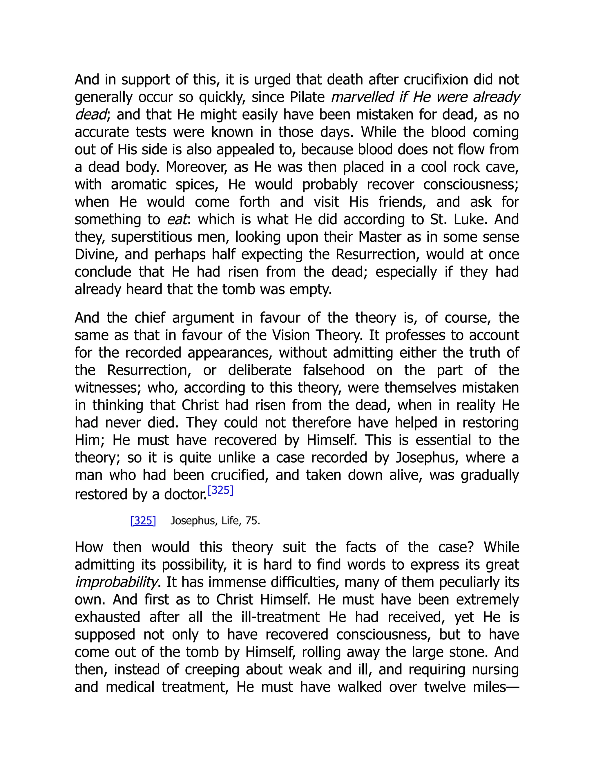 And in support of this, it is urged that death after crucifixion did not
generally occur so quickly, since Pilate marvelled if He were already
dead; and that He might easily have been mistaken for dead, as no
accurate tests were known in those days. While the blood coming
out of His side is also appealed to, because blood does not flow from
a dead body. Moreover, as He was then placed in a cool rock cave,
with aromatic spices, He would probably recover consciousness;
when He would come forth and visit His friends, and ask for
something to eat: which is what He did according to St. Luke. And
they, superstitious men, looking upon their Master as in some sense
Divine, and perhaps half expecting the Resurrection, would at once
conclude that He had risen from the dead; especially if they had
already heard that the tomb was empty.
And the chief argument in favour of the theory is, of course, the
same as that in favour of the Vision Theory. It professes to account
for the recorded appearances, without admitting either the truth of
the Resurrection, or deliberate falsehood on the part of the
witnesses; who, according to this theory, were themselves mistaken
in thinking that Christ had risen from the dead, when in reality He
had never died. They could not therefore have helped in restoring
Him; He must have recovered by Himself. This is essential to the
theory; so it is quite unlike a case recorded by Josephus, where a
man who had been crucified, and taken down alive, was gradually
restored by a doctor.[325]
[325] Josephus, Life, 75.
How then would this theory suit the facts of the case? While
admitting its possibility, it is hard to find words to express its great
improbability. It has immense difficulties, many of them peculiarly its
own. And first as to Christ Himself. He must have been extremely
exhausted after all the ill-treatment He had received, yet He is
supposed not only to have recovered consciousness, but to have
come out of the tomb by Himself, rolling away the large stone. And
then, instead of creeping about weak and ill, and requiring nursing
and medical treatment, He must have walked over twelve miles—
 