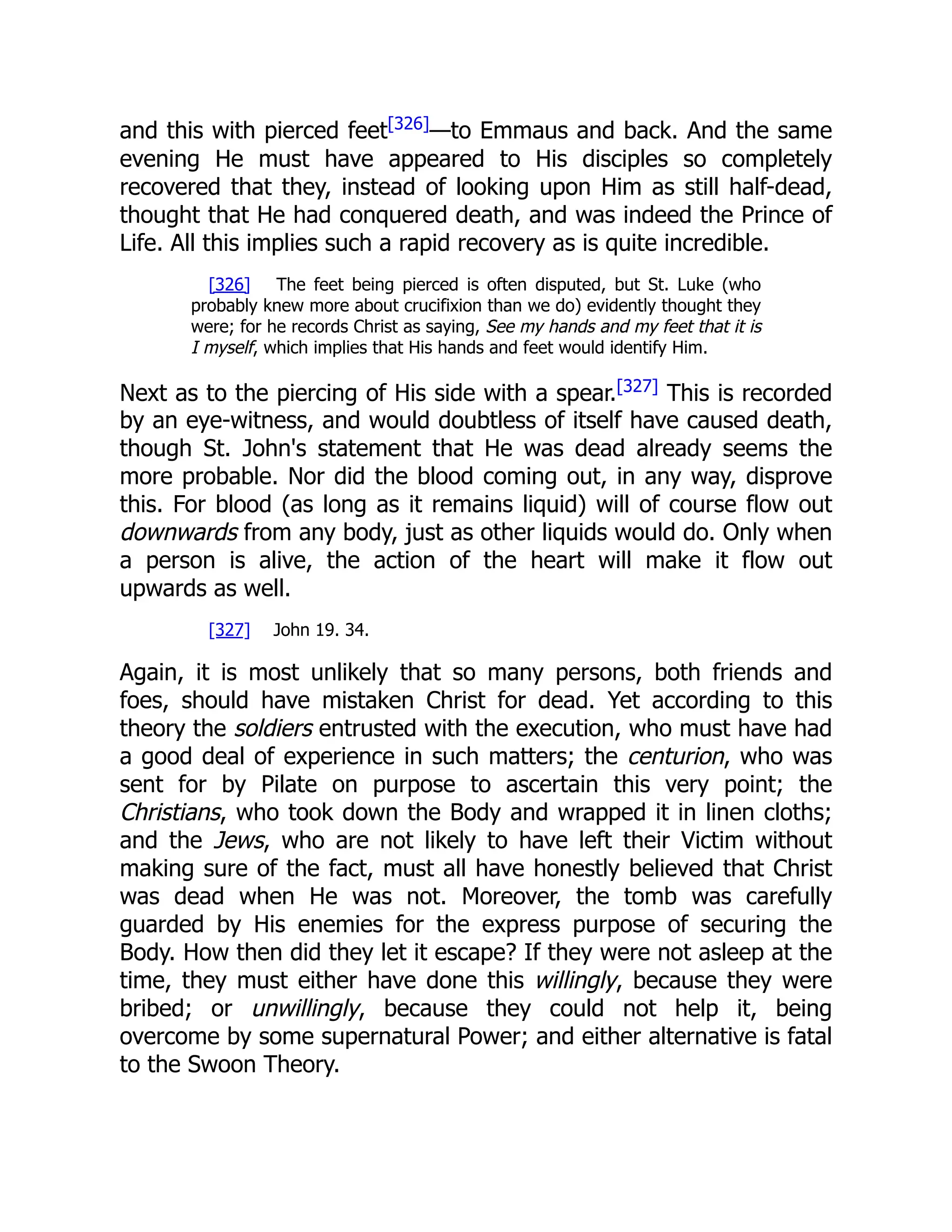 and this with pierced feet[326]
—to Emmaus and back. And the same
evening He must have appeared to His disciples so completely
recovered that they, instead of looking upon Him as still half-dead,
thought that He had conquered death, and was indeed the Prince of
Life. All this implies such a rapid recovery as is quite incredible.
[326] The feet being pierced is often disputed, but St. Luke (who
probably knew more about crucifixion than we do) evidently thought they
were; for he records Christ as saying, See my hands and my feet that it is
I myself, which implies that His hands and feet would identify Him.
Next as to the piercing of His side with a spear.[327]
This is recorded
by an eye-witness, and would doubtless of itself have caused death,
though St. John's statement that He was dead already seems the
more probable. Nor did the blood coming out, in any way, disprove
this. For blood (as long as it remains liquid) will of course flow out
downwards from any body, just as other liquids would do. Only when
a person is alive, the action of the heart will make it flow out
upwards as well.
[327] John 19. 34.
Again, it is most unlikely that so many persons, both friends and
foes, should have mistaken Christ for dead. Yet according to this
theory the soldiers entrusted with the execution, who must have had
a good deal of experience in such matters; the centurion, who was
sent for by Pilate on purpose to ascertain this very point; the
Christians, who took down the Body and wrapped it in linen cloths;
and the Jews, who are not likely to have left their Victim without
making sure of the fact, must all have honestly believed that Christ
was dead when He was not. Moreover, the tomb was carefully
guarded by His enemies for the express purpose of securing the
Body. How then did they let it escape? If they were not asleep at the
time, they must either have done this willingly, because they were
bribed; or unwillingly, because they could not help it, being
overcome by some supernatural Power; and either alternative is fatal
to the Swoon Theory.
 