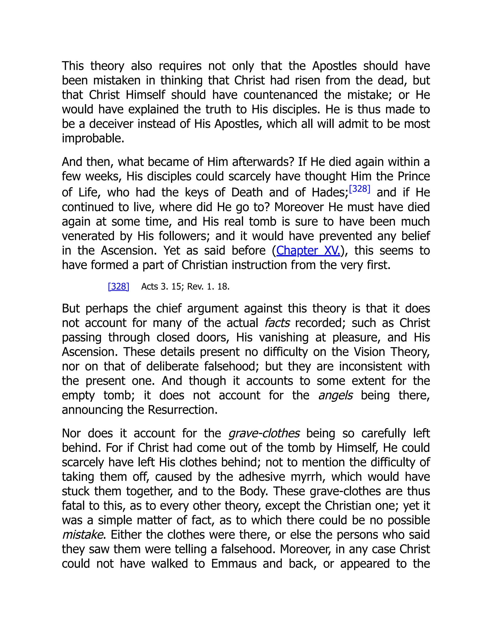 This theory also requires not only that the Apostles should have
been mistaken in thinking that Christ had risen from the dead, but
that Christ Himself should have countenanced the mistake; or He
would have explained the truth to His disciples. He is thus made to
be a deceiver instead of His Apostles, which all will admit to be most
improbable.
And then, what became of Him afterwards? If He died again within a
few weeks, His disciples could scarcely have thought Him the Prince
of Life, who had the keys of Death and of Hades;[328]
and if He
continued to live, where did He go to? Moreover He must have died
again at some time, and His real tomb is sure to have been much
venerated by His followers; and it would have prevented any belief
in the Ascension. Yet as said before (Chapter XV.), this seems to
have formed a part of Christian instruction from the very first.
[328] Acts 3. 15; Rev. 1. 18.
But perhaps the chief argument against this theory is that it does
not account for many of the actual facts recorded; such as Christ
passing through closed doors, His vanishing at pleasure, and His
Ascension. These details present no difficulty on the Vision Theory,
nor on that of deliberate falsehood; but they are inconsistent with
the present one. And though it accounts to some extent for the
empty tomb; it does not account for the angels being there,
announcing the Resurrection.
Nor does it account for the grave-clothes being so carefully left
behind. For if Christ had come out of the tomb by Himself, He could
scarcely have left His clothes behind; not to mention the difficulty of
taking them off, caused by the adhesive myrrh, which would have
stuck them together, and to the Body. These grave-clothes are thus
fatal to this, as to every other theory, except the Christian one; yet it
was a simple matter of fact, as to which there could be no possible
mistake. Either the clothes were there, or else the persons who said
they saw them were telling a falsehood. Moreover, in any case Christ
could not have walked to Emmaus and back, or appeared to the
 