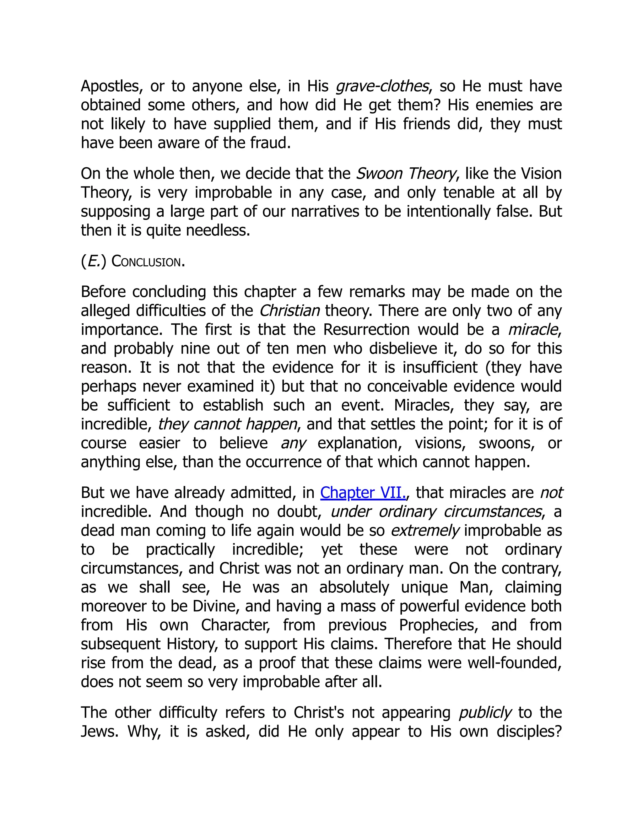 Apostles, or to anyone else, in His grave-clothes, so He must have
obtained some others, and how did He get them? His enemies are
not likely to have supplied them, and if His friends did, they must
have been aware of the fraud.
On the whole then, we decide that the Swoon Theory, like the Vision
Theory, is very improbable in any case, and only tenable at all by
supposing a large part of our narratives to be intentionally false. But
then it is quite needless.
(E.) Conclusion.
Before concluding this chapter a few remarks may be made on the
alleged difficulties of the Christian theory. There are only two of any
importance. The first is that the Resurrection would be a miracle,
and probably nine out of ten men who disbelieve it, do so for this
reason. It is not that the evidence for it is insufficient (they have
perhaps never examined it) but that no conceivable evidence would
be sufficient to establish such an event. Miracles, they say, are
incredible, they cannot happen, and that settles the point; for it is of
course easier to believe any explanation, visions, swoons, or
anything else, than the occurrence of that which cannot happen.
But we have already admitted, in Chapter VII., that miracles are not
incredible. And though no doubt, under ordinary circumstances, a
dead man coming to life again would be so extremely improbable as
to be practically incredible; yet these were not ordinary
circumstances, and Christ was not an ordinary man. On the contrary,
as we shall see, He was an absolutely unique Man, claiming
moreover to be Divine, and having a mass of powerful evidence both
from His own Character, from previous Prophecies, and from
subsequent History, to support His claims. Therefore that He should
rise from the dead, as a proof that these claims were well-founded,
does not seem so very improbable after all.
The other difficulty refers to Christ's not appearing publicly to the
Jews. Why, it is asked, did He only appear to His own disciples?
 
