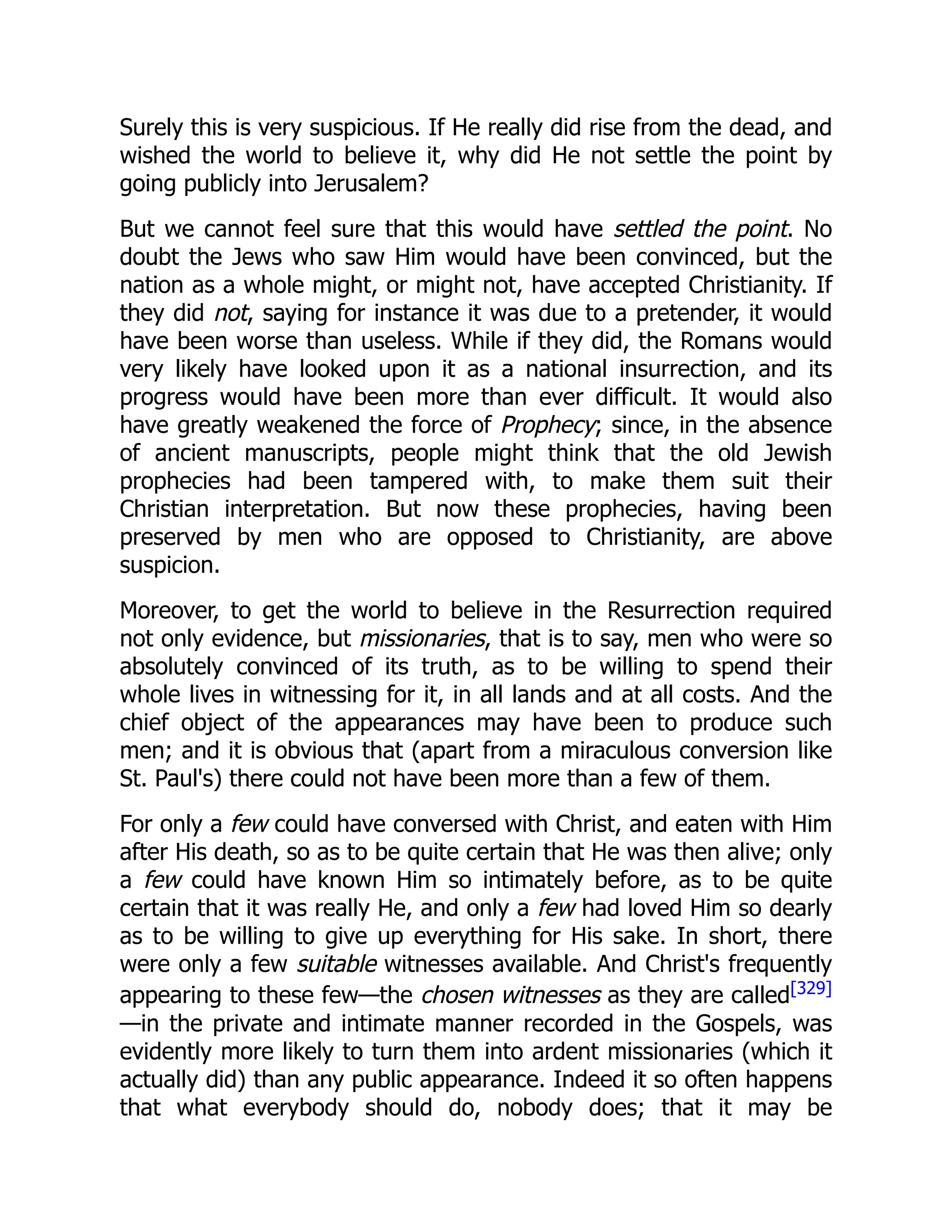 Surely this is very suspicious. If He really did rise from the dead, and
wished the world to believe it, why did He not settle the point by
going publicly into Jerusalem?
But we cannot feel sure that this would have settled the point. No
doubt the Jews who saw Him would have been convinced, but the
nation as a whole might, or might not, have accepted Christianity. If
they did not, saying for instance it was due to a pretender, it would
have been worse than useless. While if they did, the Romans would
very likely have looked upon it as a national insurrection, and its
progress would have been more than ever difficult. It would also
have greatly weakened the force of Prophecy; since, in the absence
of ancient manuscripts, people might think that the old Jewish
prophecies had been tampered with, to make them suit their
Christian interpretation. But now these prophecies, having been
preserved by men who are opposed to Christianity, are above
suspicion.
Moreover, to get the world to believe in the Resurrection required
not only evidence, but missionaries, that is to say, men who were so
absolutely convinced of its truth, as to be willing to spend their
whole lives in witnessing for it, in all lands and at all costs. And the
chief object of the appearances may have been to produce such
men; and it is obvious that (apart from a miraculous conversion like
St. Paul's) there could not have been more than a few of them.
For only a few could have conversed with Christ, and eaten with Him
after His death, so as to be quite certain that He was then alive; only
a few could have known Him so intimately before, as to be quite
certain that it was really He, and only a few had loved Him so dearly
as to be willing to give up everything for His sake. In short, there
were only a few suitable witnesses available. And Christ's frequently
appearing to these few—the chosen witnesses as they are called[329]
—in the private and intimate manner recorded in the Gospels, was
evidently more likely to turn them into ardent missionaries (which it
actually did) than any public appearance. Indeed it so often happens
that what everybody should do, nobody does; that it may be
 