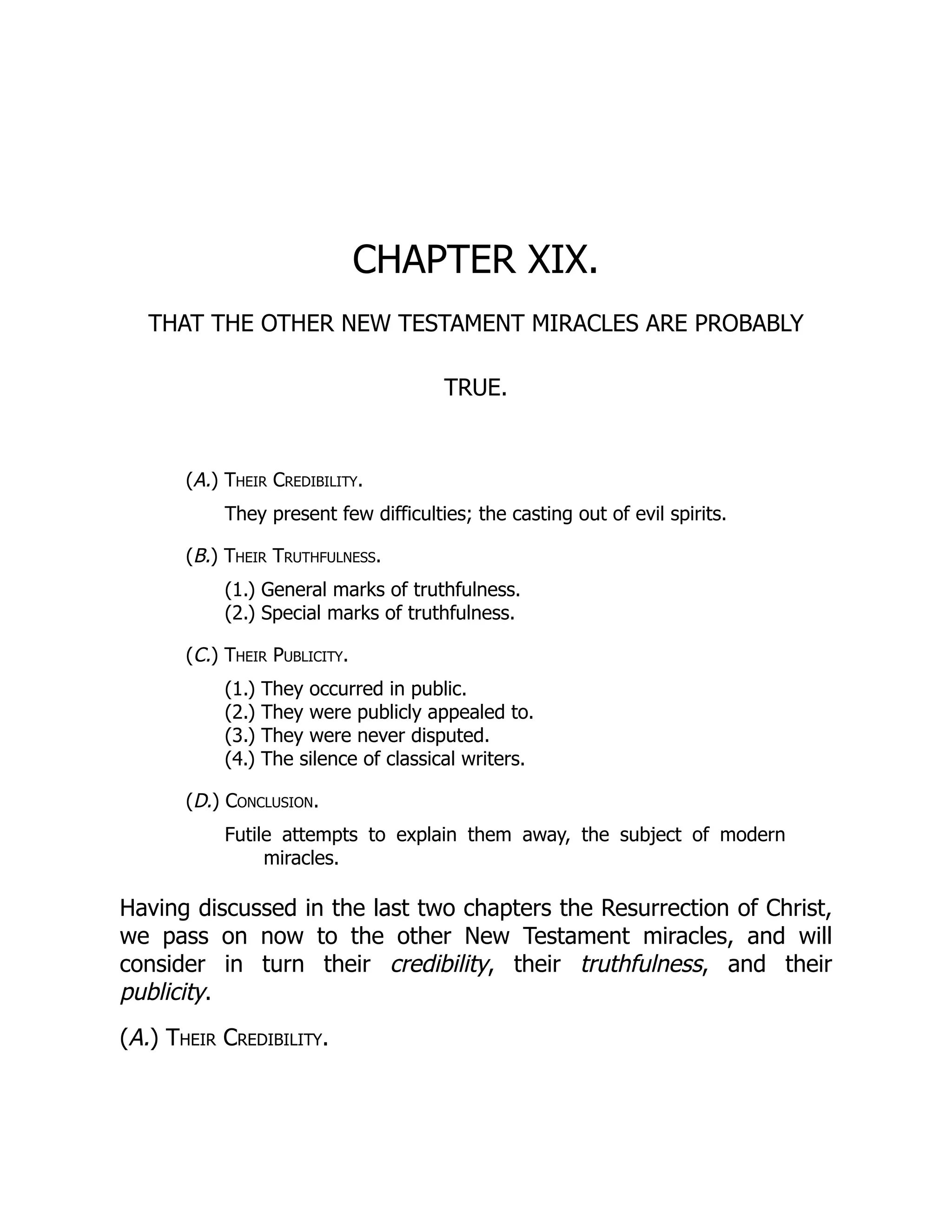 CHAPTER XIX.
THAT THE OTHER NEW TESTAMENT MIRACLES ARE PROBABLY
TRUE.
(A.) Their Credibility.
They present few difficulties; the casting out of evil spirits.
(B.) Their Truthfulness.
(1.) General marks of truthfulness.
(2.) Special marks of truthfulness.
(C.) Their Publicity.
(1.) They occurred in public.
(2.) They were publicly appealed to.
(3.) They were never disputed.
(4.) The silence of classical writers.
(D.) Conclusion.
Futile attempts to explain them away, the subject of modern
miracles.
Having discussed in the last two chapters the Resurrection of Christ,
we pass on now to the other New Testament miracles, and will
consider in turn their credibility, their truthfulness, and their
publicity.
(A.) Their Credibility.
 